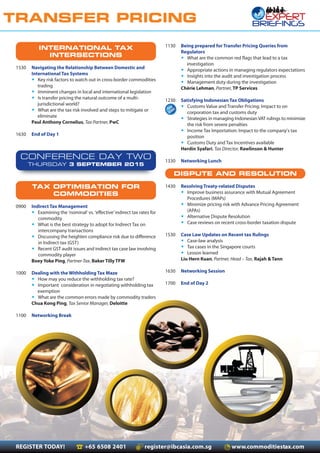 REGISTER TODAY! +65 6508 2401 register@ibcasia.com.sg www.commoditiestax.com
TRANSFER PRICING
1130 Being prepared for Transfer Pricing Queries from
Regulators
• What are the common red flags that lead to a tax
investigation
• Appropriate actions in managing regulators expectations
• Insights into the audit and investigation process
• Management duty during the investigation
Chèrie Lehman, Partner, TP Services
1230 Satisfying Indonesian Tax Obligations
• Customs Value and Transfer Pricing: Impact to on
corporation tax and customs duty
• Strategies in managing IndonesianVAT rulings to minimize
the risk from severe penalties
• Income Tax Importation: Impact to the company’s tax
position
• Customs Duty and Tax Incentives available
Herdin Syafari, Tax Director, Rawlinson & Hunter
1330 Networking Lunch
DISPUTE AND RESOLUTION
1430 Resolving Treaty-related Disputes
• Improve business assurance with Mutual Agreement
Procedures (MAPs)
• Minimize pricing risk with Advance Pricing Agreement
(APAs)
• Alternative Dispute Resolution
• Case reviews on recent cross-border taxation dispute
1530 Case Law Updates on Recent tax Rulings
• Case-law analysis
• Tax cases in the Singapore courts
• Lesson learned
Liu Hern Kuan, Partner, Head – Tax, Rajah & Tann
1630 Networking Session
1700 End of Day 2
INTERNATIONAL TAX
INTERSECTIONS
1530 Navigating the Relationship Between Domestic and
International Tax Systems
• Key risk factors to watch out in cross-border commodities
trading
• Imminent changes in local and international legislation
• Is transfer pricing the natural outcome of a multi-
jurisdictional world?
• What are the tax risk involved and steps to mitigate or
eliminate
Paul Anthony Cornelius, Tax Partner, PwC
1630 End of Day 1
CONFERENCE DAY TWO
THURSDAY 3 SEPTEMBER 2015
TAX OPTIMISATION FOR
COMMODITIES
0900 Indirect Tax Management
• Examining the ‘nominal’ vs. ‘effective’indirect tax rates for
commodity
• What is the best strategy to adopt for Indirect Tax on
intercompany transactions
• Discussing the heighten compliance risk due to difference
in Indirect tax (GST)
• Recent GST audit issues and indirect tax case law involving
commodity player
Boey Yoke Ping, Partner-Tax, Baker Tilly TFW
1000 Dealing with the Withholding Tax Maze
• How may you reduce the withholding tax rate?
• Important consideration in negotiating withholding tax
exemption
• What are the common errors made by commodity traders
Chua Kong Ping, Tax Senior Manager, Deloitte
1100 Networking Break
 