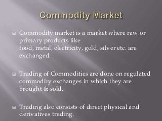    Commodity market is a market where raw or
    primary products like
    food, metal, electricity, gold, silver etc. are
    exchanged.

   Trading of Commodities are done on regulated
    commodity exchanges in which they are
    brought & sold.

   Trading also consists of direct physical and
    derivatives trading.
 