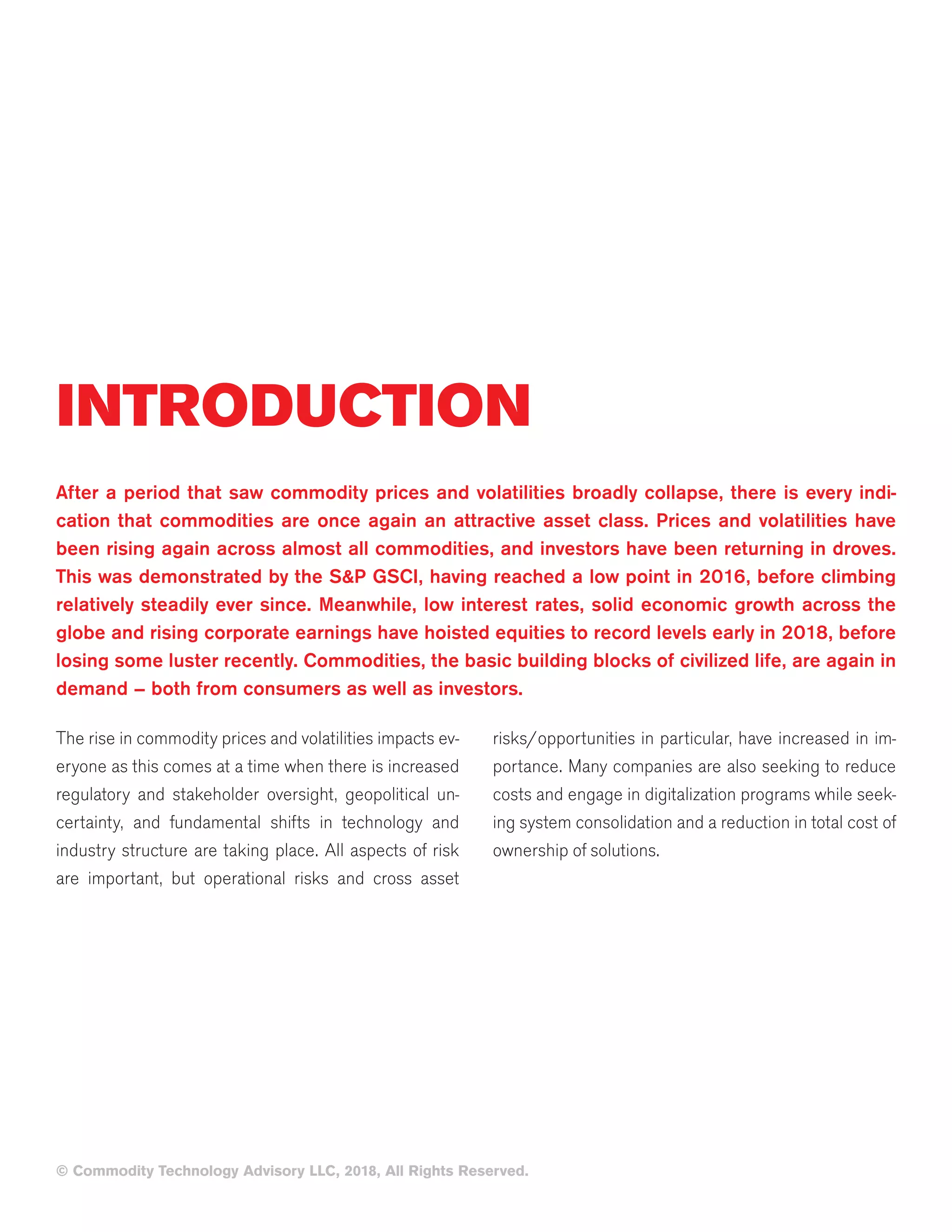 INTRODUCTION
After a period that saw commodity prices and volatilities broadly collapse, there is every indi-
cation that commodities are once again an attractive asset class. Prices and volatilities have
been rising again across almost all commodities, and investors have been returning in droves.
This was demonstrated by the S&P GSCI, having reached a low point in 2016, before climbing
relatively steadily ever since. Meanwhile, low interest rates, solid economic growth across the
globe and rising corporate earnings have hoisted equities to record levels early in 2018, before
losing some luster recently. Commodities, the basic building blocks of civilized life, are again in
demand – both from consumers as well as investors.
The rise in commodity prices and volatilities impacts ev-
eryone as this comes at a time when there is increased
regulatory and stakeholder oversight, geopolitical un-
certainty, and fundamental shifts in technology and
industry structure are taking place. All aspects of risk
are important, but operational risks and cross asset
risks/opportunities in particular, have increased in im-
portance. Many companies are also seeking to reduce
costs and engage in digitalization programs while seek-
ing system consolidation and a reduction in total cost of
ownership of solutions.
© Commodity Technology Advisory LLC, 2018, All Rights Reserved.
 