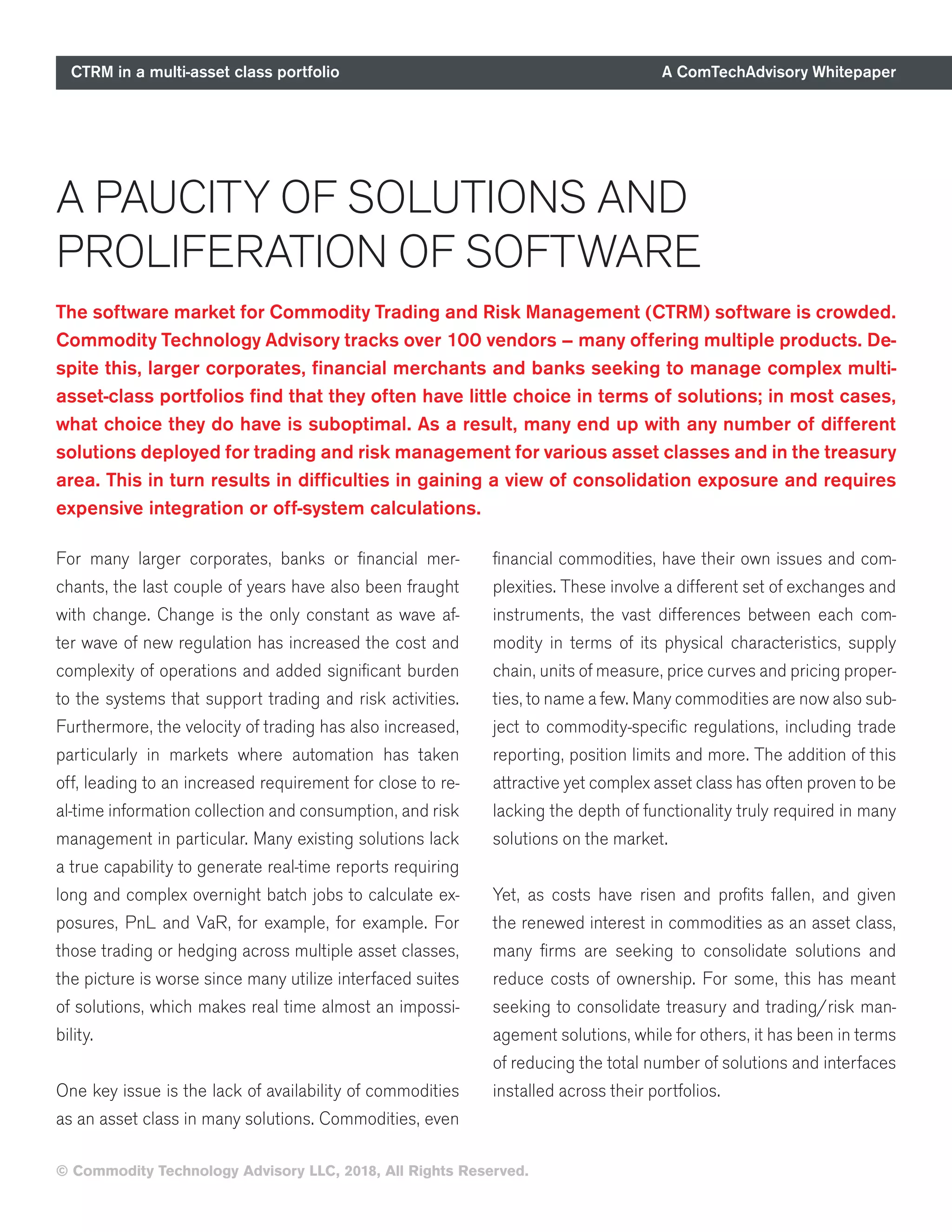 CTRM in a multi-asset class portfolio A ComTechAdvisory Whitepaper
© Commodity Technology Advisory LLC, 2018, All Rights Reserved.
A PAUCITY OF SOLUTIONS AND
PROLIFERATION OF SOFTWARE
For many larger corporates, banks or financial mer-
chants, the last couple of years have also been fraught
with change. Change is the only constant as wave af-
ter wave of new regulation has increased the cost and
complexity of operations and added significant burden
to the systems that support trading and risk activities.
Furthermore, the velocity of trading has also increased,
particularly in markets where automation has taken
off, leading to an increased requirement for close to re-
al-time information collection and consumption, and risk
management in particular. Many existing solutions lack
a true capability to generate real-time reports requiring
long and complex overnight batch jobs to calculate ex-
posures, PnL and VaR, for example, for example. For
those trading or hedging across multiple asset classes,
the picture is worse since many utilize interfaced suites
of solutions, which makes real time almost an impossi-
bility.
One key issue is the lack of availability of commodities
as an asset class in many solutions. Commodities, even
financial commodities, have their own issues and com-
plexities. These involve a different set of exchanges and
instruments, the vast differences between each com-
modity in terms of its physical characteristics, supply
chain, units of measure, price curves and pricing proper-
ties, to name a few. Many commodities are now also sub-
ject to commodity-specific regulations, including trade
reporting, position limits and more. The addition of this
attractive yet complex asset class has often proven to be
lacking the depth of functionality truly required in many
solutions on the market.
Yet, as costs have risen and profits fallen, and given
the renewed interest in commodities as an asset class,
many firms are seeking to consolidate solutions and
reduce costs of ownership. For some, this has meant
seeking to consolidate treasury and trading/risk man-
agement solutions, while for others, it has been in terms
of reducing the total number of solutions and interfaces
installed across their portfolios.
The software market for Commodity Trading and Risk Management (CTRM) software is crowded.
Commodity Technology Advisory tracks over 100 vendors – many offering multiple products. De-
spite this, larger corporates, financial merchants and banks seeking to manage complex multi-
asset-class portfolios find that they often have little choice in terms of solutions; in most cases,
what choice they do have is suboptimal. As a result, many end up with any number of different
solutions deployed for trading and risk management for various asset classes and in the treasury
area. This in turn results in difficulties in gaining a view of consolidation exposure and requires
expensive integration or off-system calculations.
 