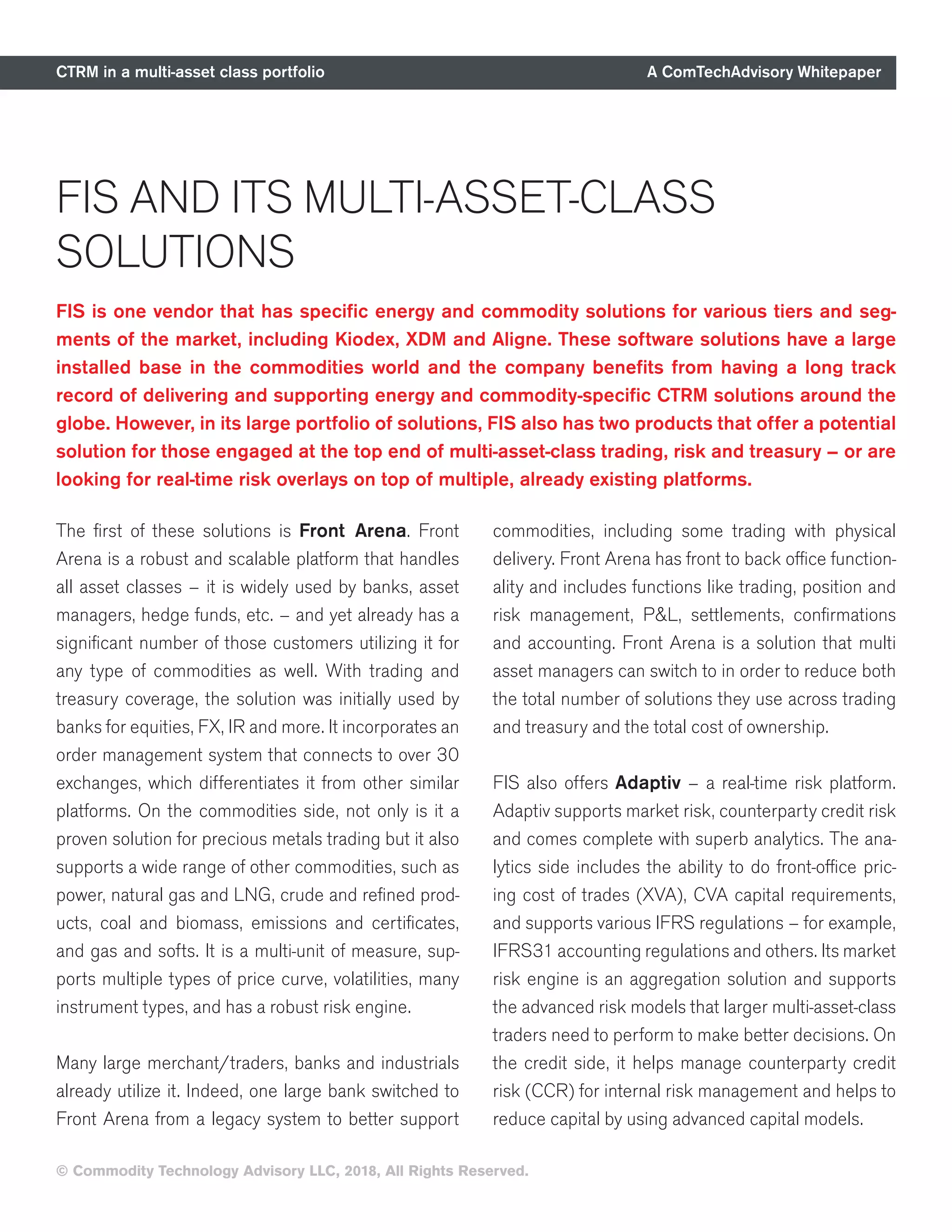 CTRM in a multi-asset class portfolio A ComTechAdvisory Whitepaper
© Commodity Technology Advisory LLC, 2018, All Rights Reserved.
FIS AND ITS MULTI-ASSET-CLASS
SOLUTIONS
FIS is one vendor that has specific energy and commodity solutions for various tiers and seg-
ments of the market, including Kiodex, XDM and Aligne. These software solutions have a large
installed base in the commodities world and the company benefits from having a long track
record of delivering and supporting energy and commodity-specific CTRM solutions around the
globe. However, in its large portfolio of solutions, FIS also has two products that offer a potential
solution for those engaged at the top end of multi-asset-class trading, risk and treasury – or are
looking for real-time risk overlays on top of multiple, already existing platforms.
The first of these solutions is Front Arena. Front
Arena is a robust and scalable platform that handles
all asset classes – it is widely used by banks, asset
managers, hedge funds, etc. – and yet already has a
significant number of those customers utilizing it for
any type of commodities as well. With trading and
treasury coverage, the solution was initially used by
banks for equities, FX, IR and more. It incorporates an
order management system that connects to over 30
exchanges, which differentiates it from other similar
platforms. On the commodities side, not only is it a
proven solution for precious metals trading but it also
supports a wide range of other commodities, such as
power, natural gas and LNG, crude and refined prod-
ucts, coal and biomass, emissions and certificates,
and gas and softs. It is a multi-unit of measure, sup-
ports multiple types of price curve, volatilities, many
instrument types, and has a robust risk engine.
Many large merchant/traders, banks and industrials
already utilize it. Indeed, one large bank switched to
Front Arena from a legacy system to better support
commodities, including some trading with physical
delivery. Front Arena has front to back office function-
ality and includes functions like trading, position and
risk management, P&L, settlements, confirmations
and accounting. Front Arena is a solution that multi
asset managers can switch to in order to reduce both
the total number of solutions they use across trading
and treasury and the total cost of ownership.
FIS also offers Adaptiv – a real-time risk platform.
Adaptiv supports market risk, counterparty credit risk
and comes complete with superb analytics. The ana-
lytics side includes the ability to do front-office pric-
ing cost of trades (XVA), CVA capital requirements,
and supports various IFRS regulations – for example,
IFRS31 accounting regulations and others. Its market
risk engine is an aggregation solution and supports
the advanced risk models that larger multi-asset-class
traders need to perform to make better decisions. On
the credit side, it helps manage counterparty credit
risk (CCR) for internal risk management and helps to
reduce capital by using advanced capital models.
 