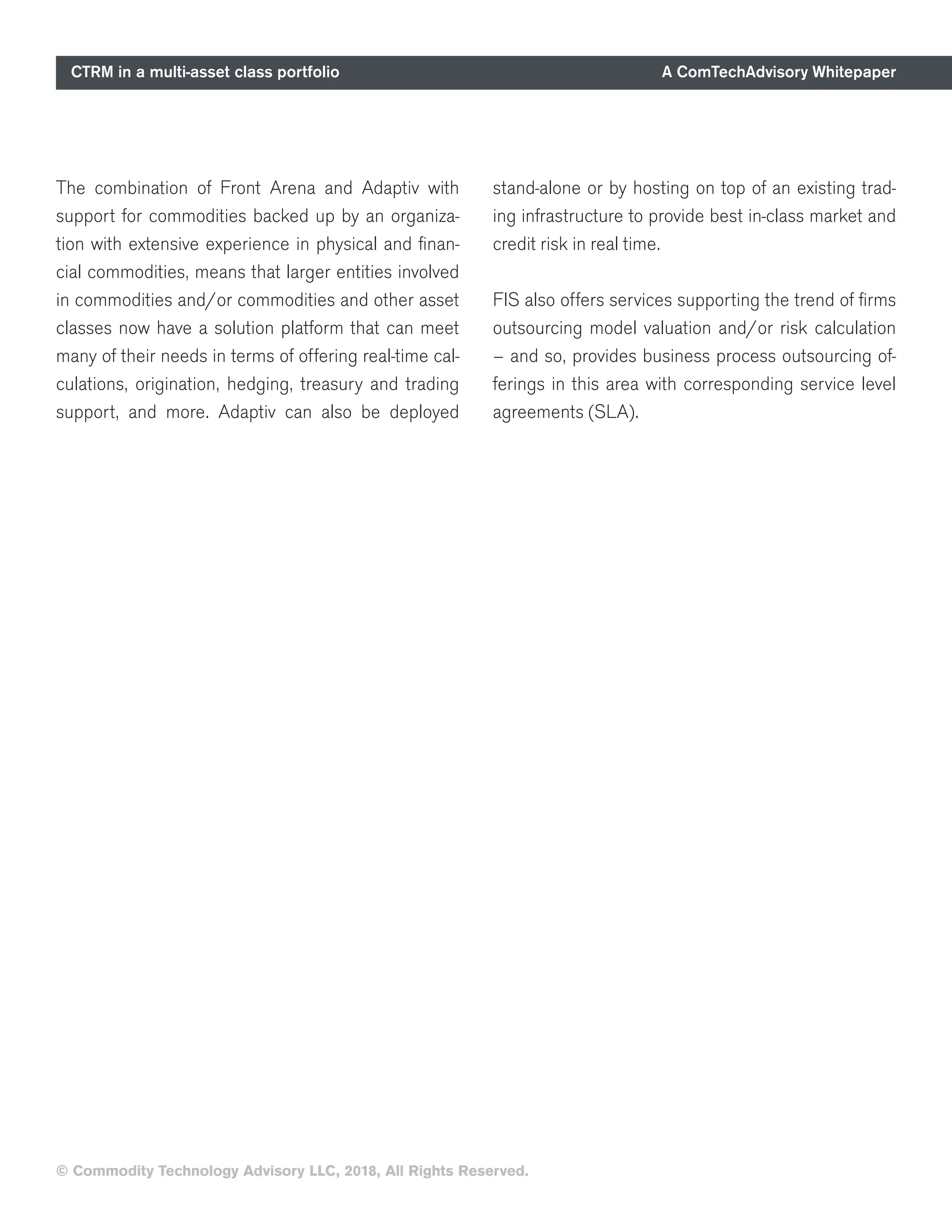 CTRM in a multi-asset class portfolio A ComTechAdvisory Whitepaper
© Commodity Technology Advisory LLC, 2018, All Rights Reserved.
The combination of Front Arena and Adaptiv with
support for commodities backed up by an organiza-
tion with extensive experience in physical and finan-
cial commodities, means that larger entities involved
in commodities and/or commodities and other asset
classes now have a solution platform that can meet
many of their needs in terms of offering real-time cal-
culations, origination, hedging, treasury and trading
support, and more. Adaptiv can also be deployed
stand-alone or by hosting on top of an existing trad-
ing infrastructure to provide best in-class market and
credit risk in real time.
FIS also offers services supporting the trend of firms
outsourcing model valuation and/or risk calculation
– and so, provides business process outsourcing of-
ferings in this area with corresponding service level
agreements (SLA).
 