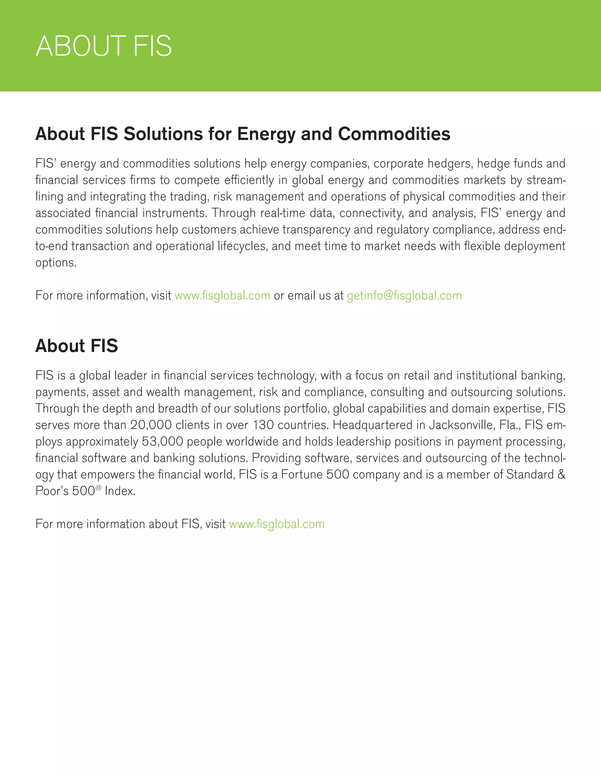 ABOUT FIS
FIS’ energy and commodities solutions help energy companies, corporate hedgers, hedge funds and
financial services firms to compete efficiently in global energy and commodities markets by stream-
lining and integrating the trading, risk management and operations of physical commodities and their
associated financial instruments. Through real-time data, connectivity, and analysis, FIS’ energy and
commodities solutions help customers achieve transparency and regulatory compliance, address end-
to-end transaction and operational lifecycles, and meet time to market needs with flexible deployment
options.
For more information, visit www.fisglobal.com or email us at getinfo@fisglobal.com
About FIS Solutions for Energy and Commodities
FIS is a global leader in financial services technology, with a focus on retail and institutional banking,
payments, asset and wealth management, risk and compliance, consulting and outsourcing solutions.
Through the depth and breadth of our solutions portfolio, global capabilities and domain expertise, FIS
serves more than 20,000 clients in over 130 countries. Headquartered in Jacksonville, Fla., FIS em-
ploys approximately 53,000 people worldwide and holds leadership positions in payment processing,
financial software and banking solutions. Providing software, services and outsourcing of the technol-
ogy that empowers the financial world, FIS is a Fortune 500 company and is a member of Standard &
Poor’s 500®
Index.
For more information about FIS, visit www.fisglobal.com
About FIS
 