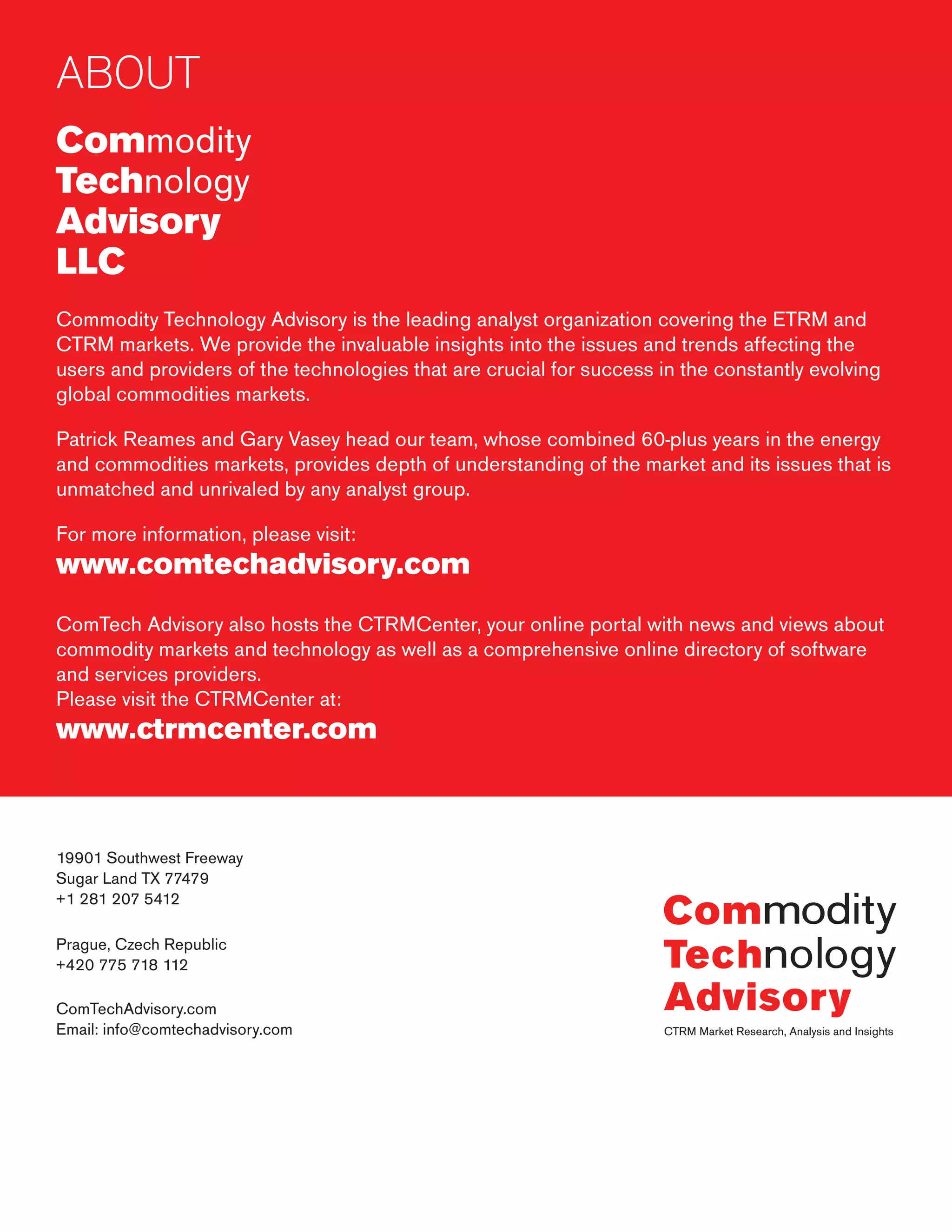 ABOUT
Commodity
Technology
Advisory
LLC
Commodity Technology Advisory is the leading analyst organization covering the ETRM and
CTRM markets. We provide the invaluable insights into the issues and trends affecting the
users and providers of the technologies that are crucial for success in the constantly evolving
global commodities markets.
Patrick Reames and Gary Vasey head our team, whose combined 60-plus years in the energy
and commodities markets, provides depth of understanding of the market and its issues that is
unmatched and unrivaled by any analyst group.
For more information, please visit:
www.comtechadvisory.com
ComTech Advisory also hosts the CTRMCenter, your online portal with news and views about
commodity markets and technology as well as a comprehensive online directory of software
and services providers.
Please visit the CTRMCenter at:
www.ctrmcenter.com
19901 Southwest Freeway
Sugar Land TX 77479
+1 281 207 5412
Prague, Czech Republic
+420 775 718 112
ComTechAdvisory.com
Email: info@comtechadvisory.com
 