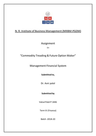N. R. Institute of Business Management (NRIBM-PGDM)
Assignment
On
“Commodity Treading & Future Option Maker”
Management Financial System
Submitted to,
Dr. Avni patel
Submitted by
Vatsal Patel P 1846
Term VI (Finance)
Batch -2018-20
 