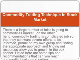 Commodity Trading Technique In Stock
              Market

There is a large number of folks is going to
commodities market . on the other
hand, commodity trading is complicated job so
that they can want severe efforts to be
informed, permit on my own grasp and finding
the appropriate approach and finding out
resources allow you to growth in the box
sooner. Listed here are some tips and
recommendations that can you reach
 