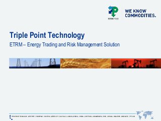 TRIPLE POINT TECHNOLOGY | WESTPORT | PARSIPPANY | HOUSTON | QUÉBEC CITY | SAO PAULO | LONDON | GENEVA | VIENNA | CAPE TOWN | JOHANNESBURG | PUNE | CHENNAI | SINGAPORE | NEWCASTLE | TPT.COM
Triple Point Technology
ETRM – Energy Trading and Risk Management Solution
 