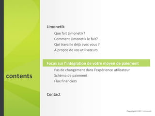 Limonetik
    Que fait Limonetik?
    Comment Limonetik le fait?
    Qui travaille déjà avec vous ?
    A propos de vos utilisateurs


Focus sur l’intégration de votre moyen de paiement
    Pas de changement dans l’expérience utilisateur
    Schéma de paiement
    Flux financiers


Contact


                                                 Copyright © 2011 Limonetik
 