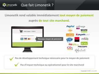 Que fait Limonetik ?

Limonetik rend valable immédiatement tout moyen de paiement
                  auprès de tout site marchand.




                          Nouveau moyen de paiement




      Pas de développement technique nécessaire pour le moyen de paiement

          Pas d’impact technique ou opérationnel pour le site marchand

                                                                   Copyright © 2011 Limonetik
 