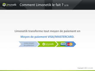 Comment Limonetik le fait ? (1/3)




Limonetik transforme tout moyen de paiement en
    Moyen de paiement VISA/MASTERCARD.
      Votre moyen
      de paiement




                                            Copyright © 2011 Limonetik
 