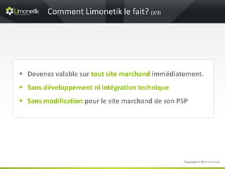 Comment Limonetik le fait? (3/3)




 Devenez valable sur tout site marchand immédiatement.
 Sans développement ni intégration technique
 Sans modification pour le site marchand de son PSP




                                                  Copyright © 2011 Limonetik
 