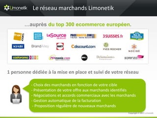 Le réseau marchands Limonetik

        …auprès du top 300 ecommerce européen.



                                   c




1 personne dédiée à la mise en place et suivi de votre réseau

           - Choix des marchands en fonction de votre cible
           - Présentation de votre offre aux marchands identifiés
           - Négociations et accords commerciaux avec les marchands
           - Gestion automatique de la facturation
            - Proposition régulière de nouveaux marchands
                                                              Copyright © 2011 Limonetik
 