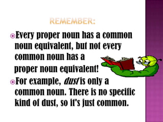 Every proper noun has a common
 noun equivalent, but not every
 common noun has a
 proper noun equivalent!
For example, dust is only a
 common noun. There is no specific
 kind of dust, so it's just common.
 