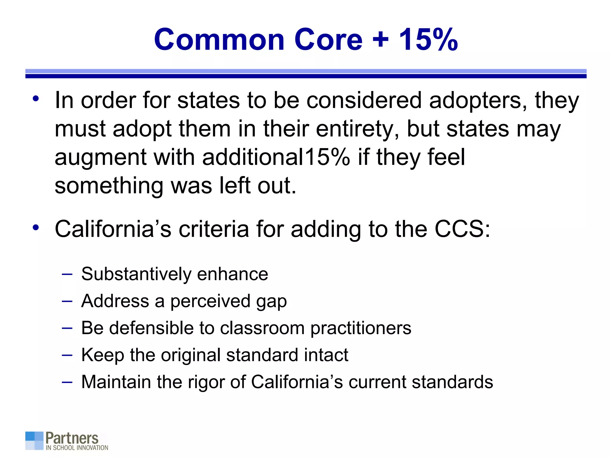 Common Core + 15%
• In order for states to be considered adopters, they
must adopt them in their entirety, but states may
augment with additional15% if they feel
something was left out.
• California’s criteria for adding to the CCS:
– Substantively enhance
– Address a perceived gap
– Be defensible to classroom practitioners
– Keep the original standard intact
– Maintain the rigor of California’s current standards
 