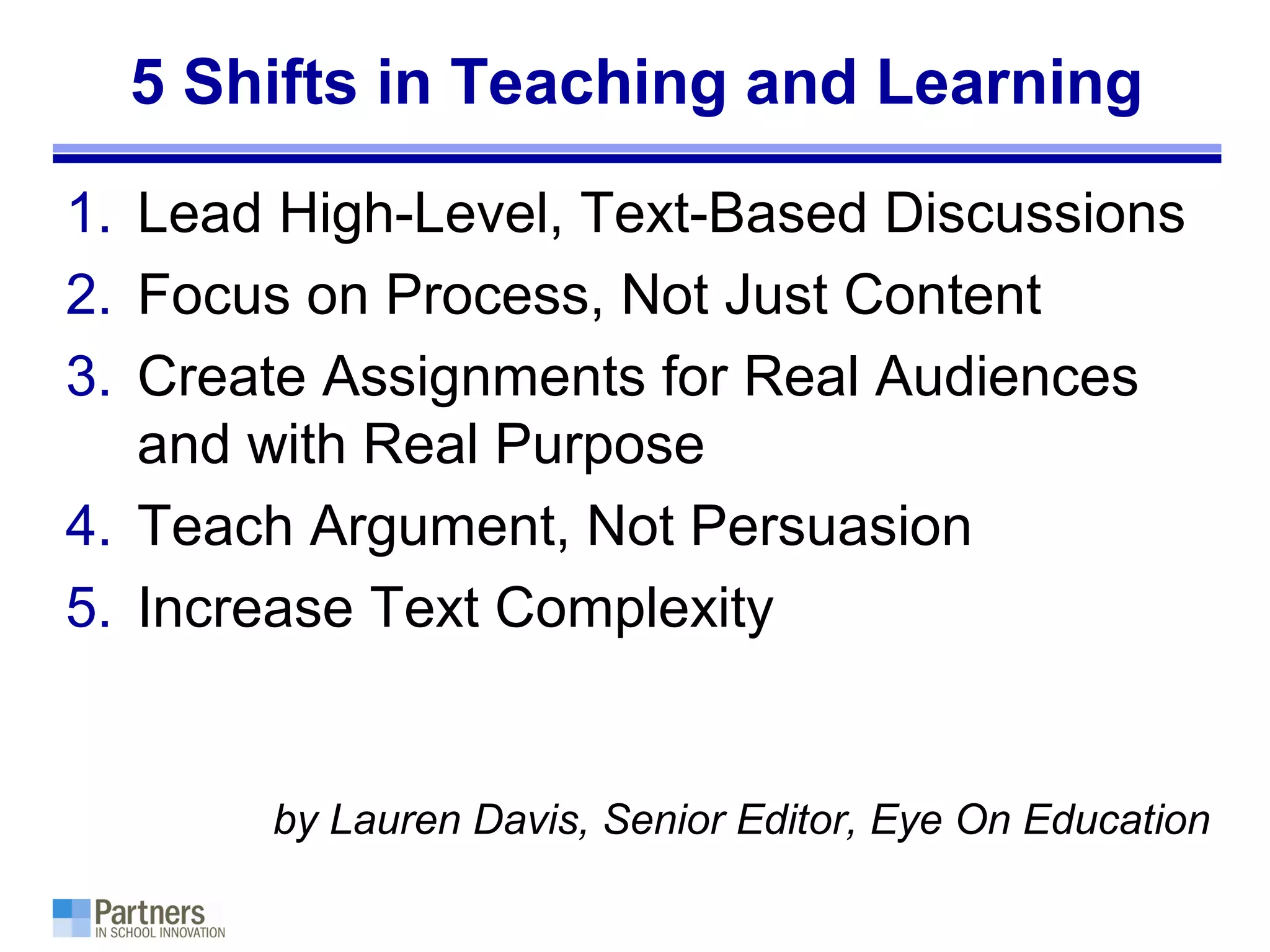 5 Shifts in Teaching and Learning
1. Lead High-Level, Text-Based Discussions
2. Focus on Process, Not Just Content
3. Create Assignments for Real Audiences
and with Real Purpose
4. Teach Argument, Not Persuasion
5. Increase Text Complexity
by Lauren Davis, Senior Editor, Eye On Education
 