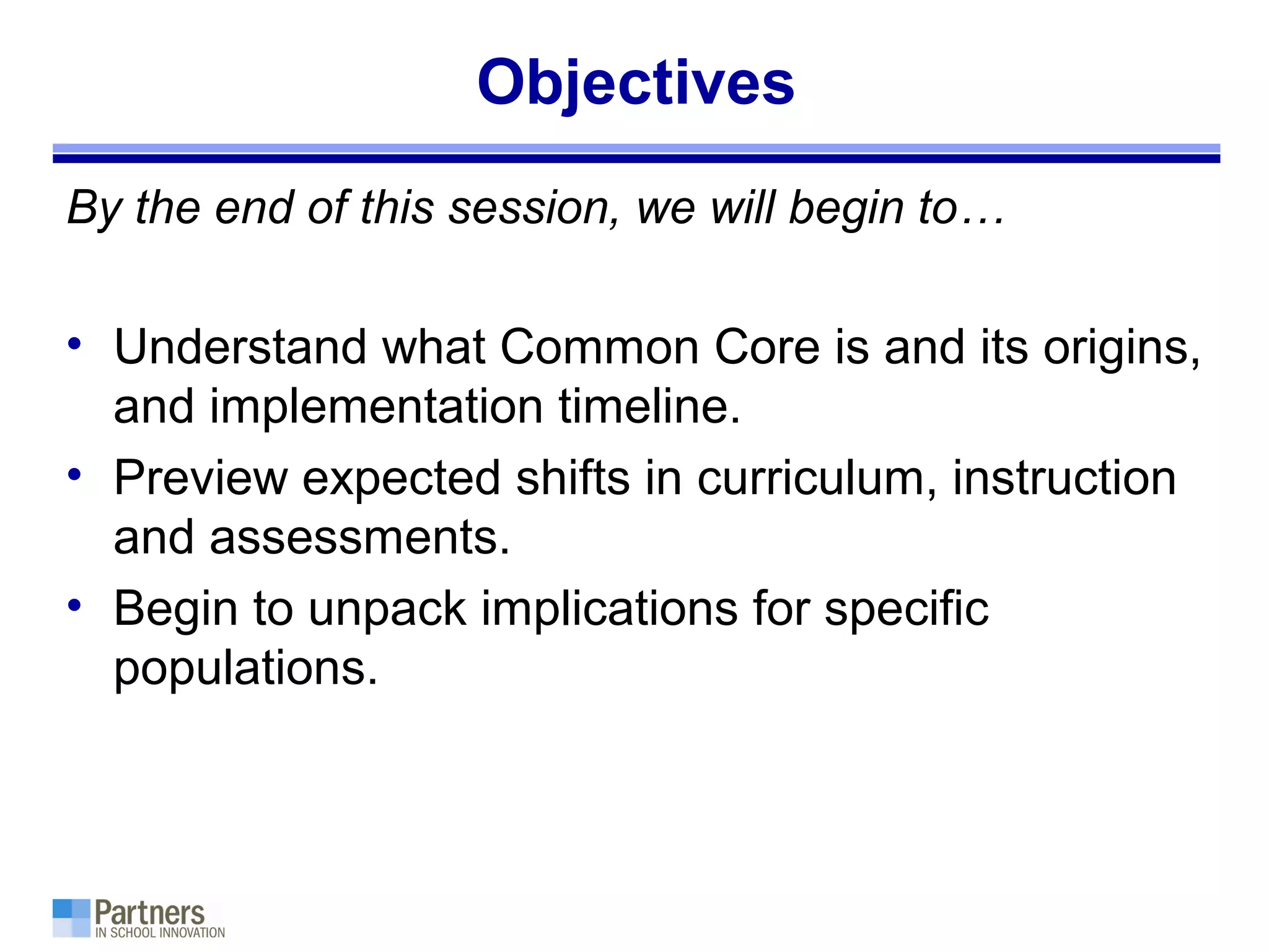 Objectives
By the end of this session, we will begin to…
• Understand what Common Core is and its origins,
and implementation timeline.
• Preview expected shifts in curriculum, instruction
and assessments.
• Begin to unpack implications for specific
populations.
 