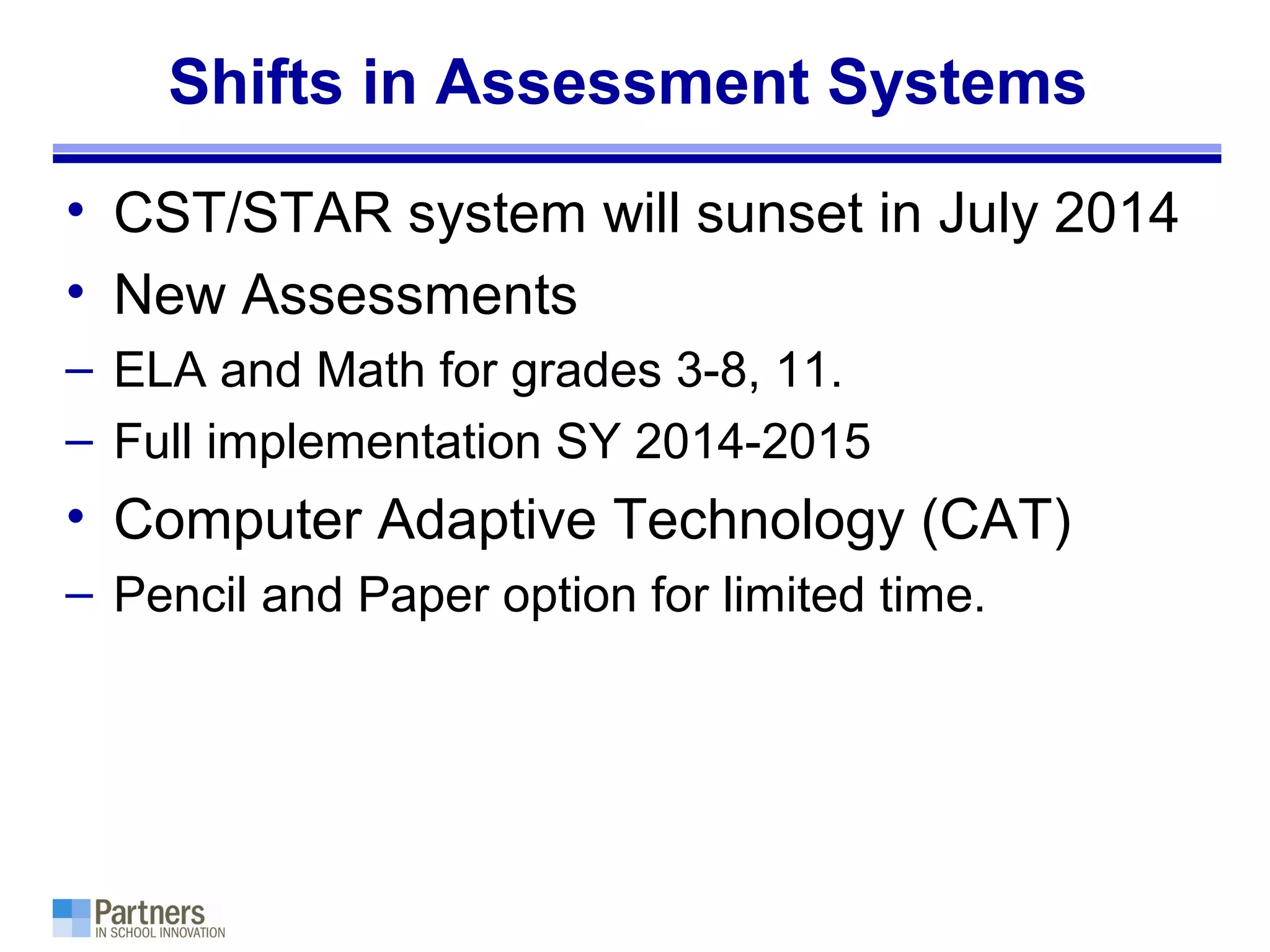Shifts in Assessment Systems
• CST/STAR system will sunset in July 2014
• New Assessments
– ELA and Math for grades 3-8, 11.
– Full implementation SY 2014-2015
• Computer Adaptive Technology (CAT)
– Pencil and Paper option for limited time.
 