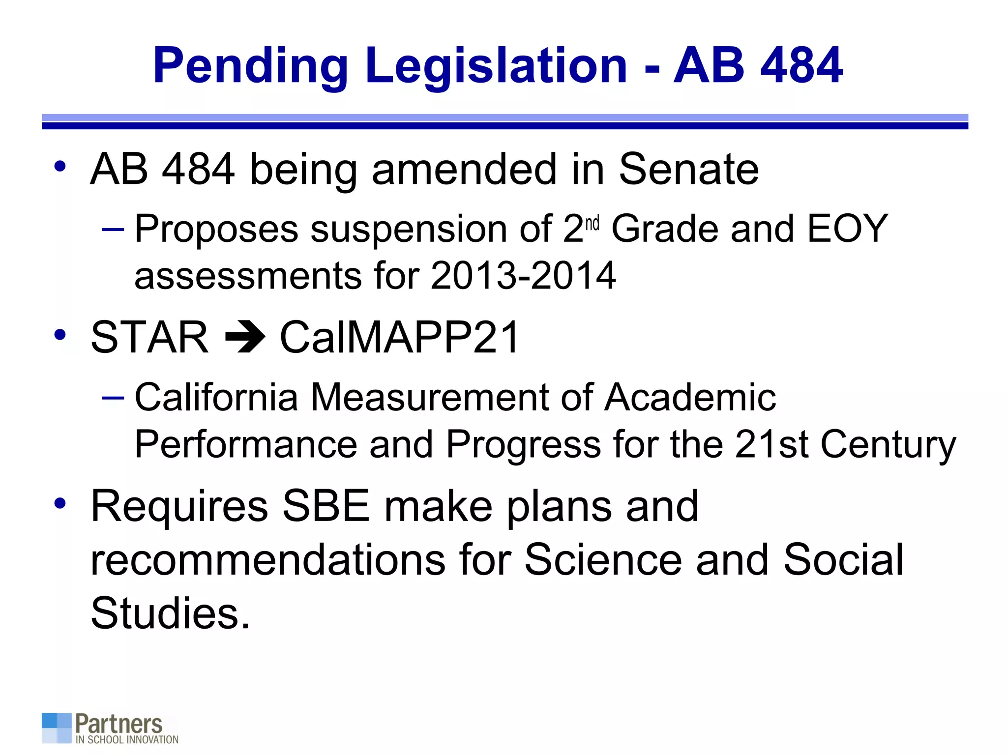 Pending Legislation - AB 484
• AB 484 being amended in Senate
– Proposes suspension of 2nd
Grade and EOY
assessments for 2013-2014
• STAR  CalMAPP21
– California Measurement of Academic
Performance and Progress for the 21st Century
• Requires SBE make plans and
recommendations for Science and Social
Studies.
 