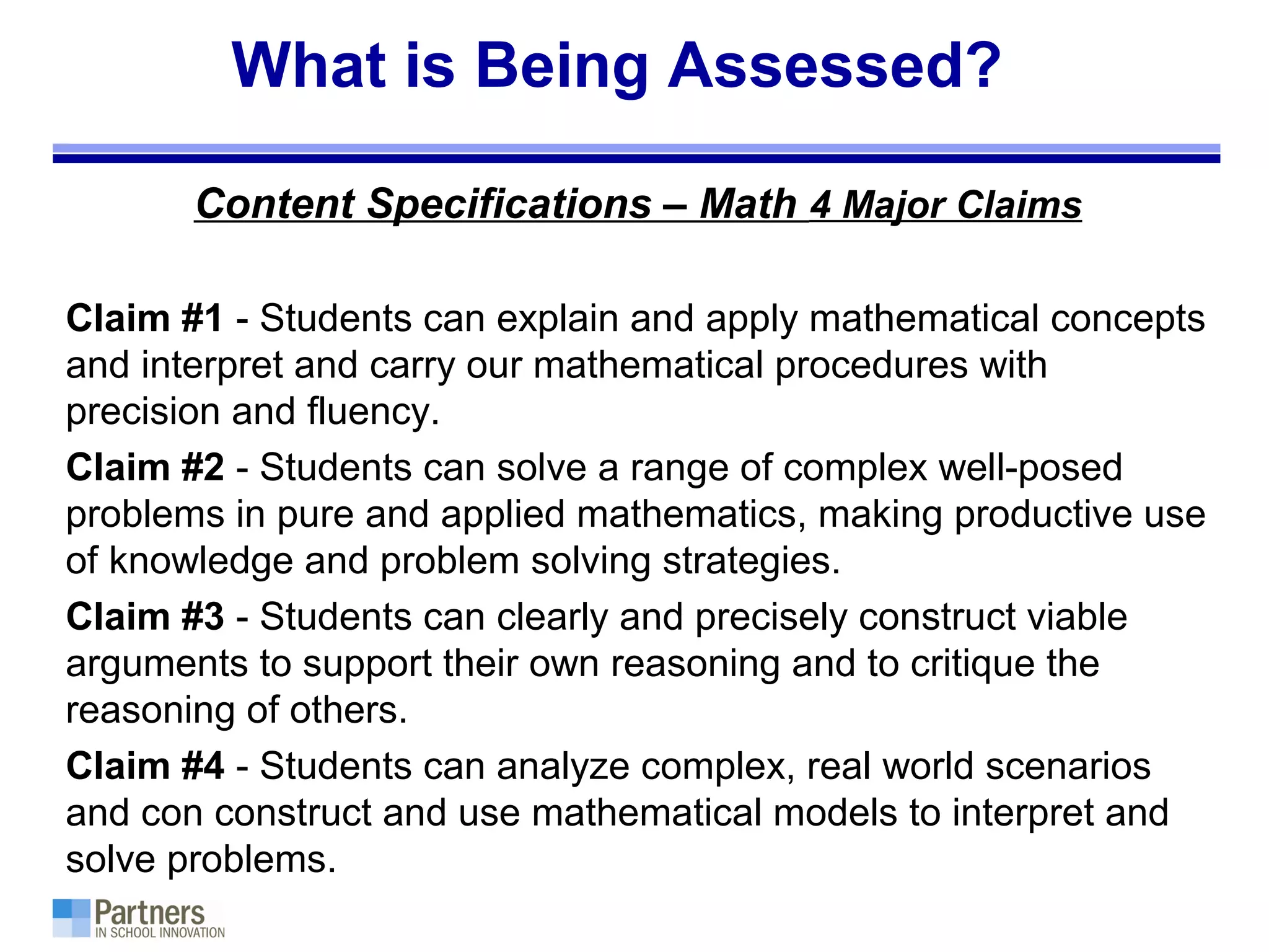 What is Being Assessed?
Content Specifications – Math 4 Major Claims
Claim #1 - Students can explain and apply mathematical concepts
and interpret and carry our mathematical procedures with
precision and fluency.
Claim #2 - Students can solve a range of complex well-posed
problems in pure and applied mathematics, making productive use
of knowledge and problem solving strategies.
Claim #3 - Students can clearly and precisely construct viable
arguments to support their own reasoning and to critique the
reasoning of others.
Claim #4 - Students can analyze complex, real world scenarios
and con construct and use mathematical models to interpret and
solve problems.
 