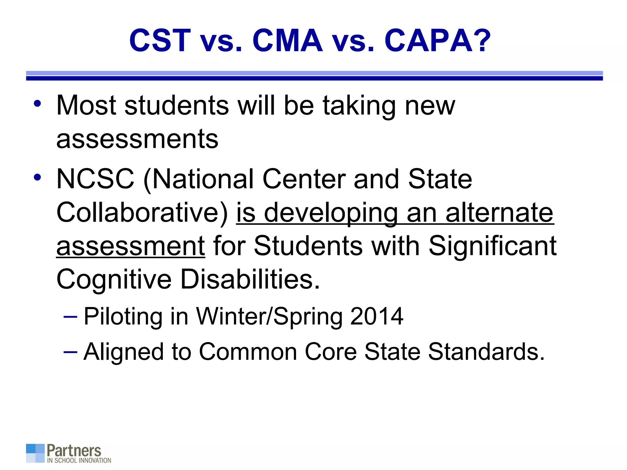 CST vs. CMA vs. CAPA?
• Most students will be taking new
assessments
• NCSC (National Center and State
Collaborative) is developing an alternate
assessment for Students with Significant
Cognitive Disabilities.
– Piloting in Winter/Spring 2014
– Aligned to Common Core State Standards.
 