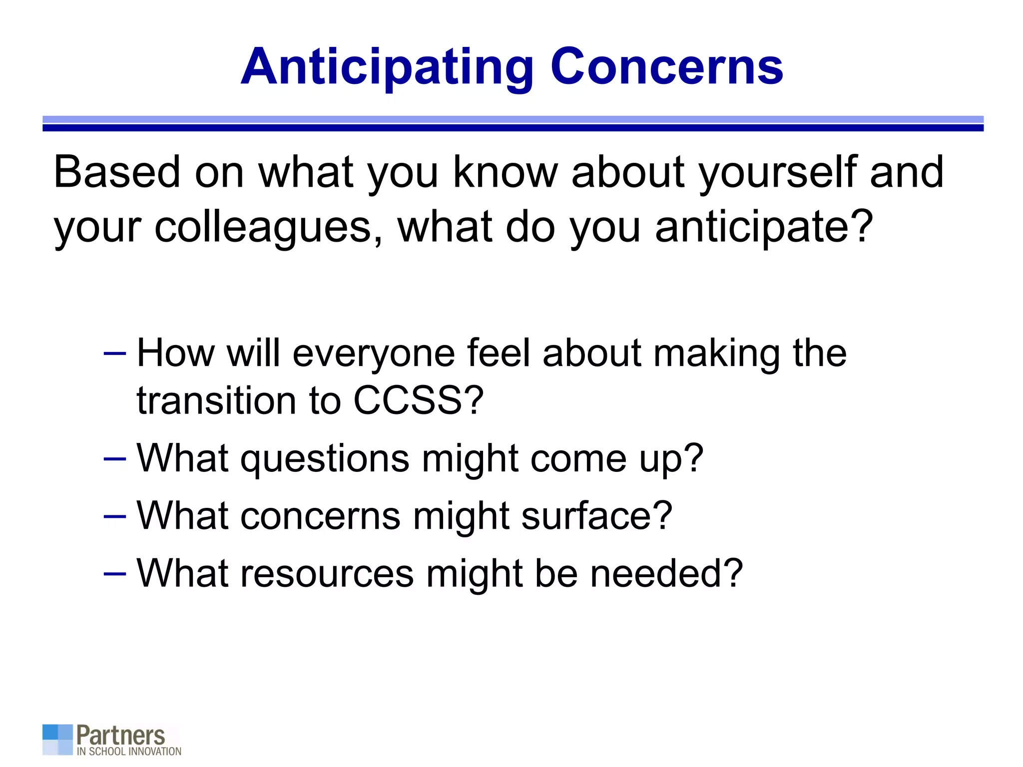 Anticipating Concerns
Based on what you know about yourself and
your colleagues, what do you anticipate?
– How will everyone feel about making the
transition to CCSS?
– What questions might come up?
– What concerns might surface?
– What resources might be needed?
 