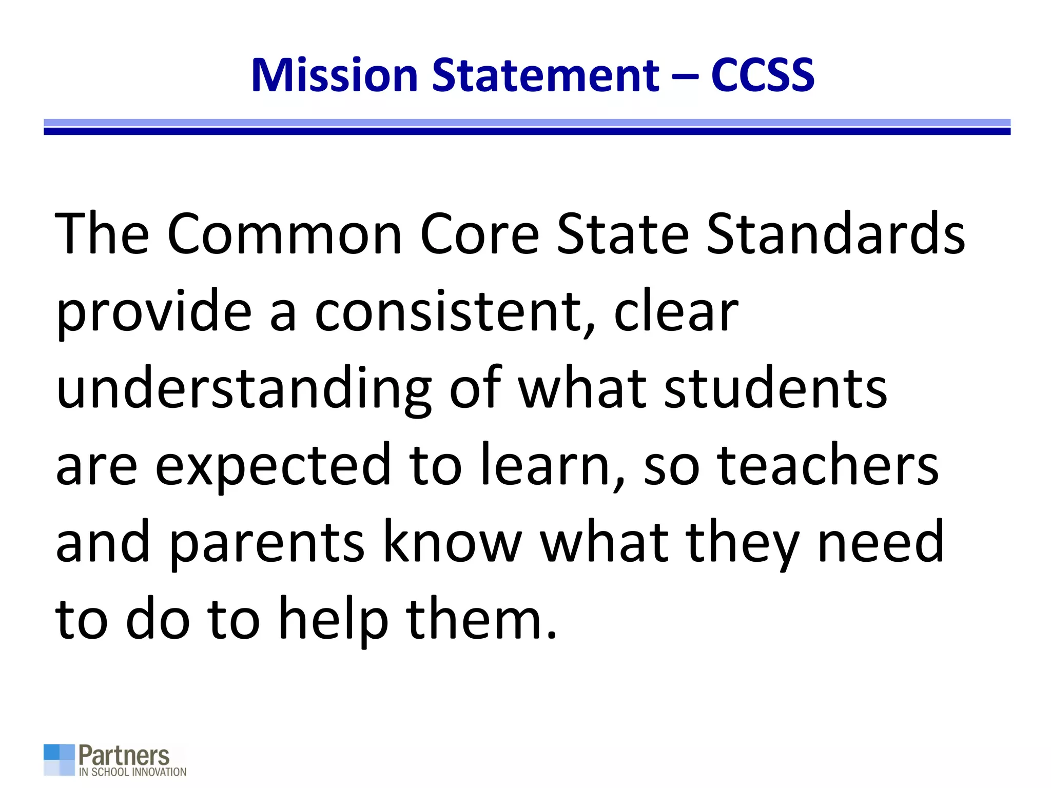 Mission Statement – CCSS
The Common Core State Standards
provide a consistent, clear
understanding of what students
are expected to learn, so teachers
and parents know what they need
to do to help them.
 