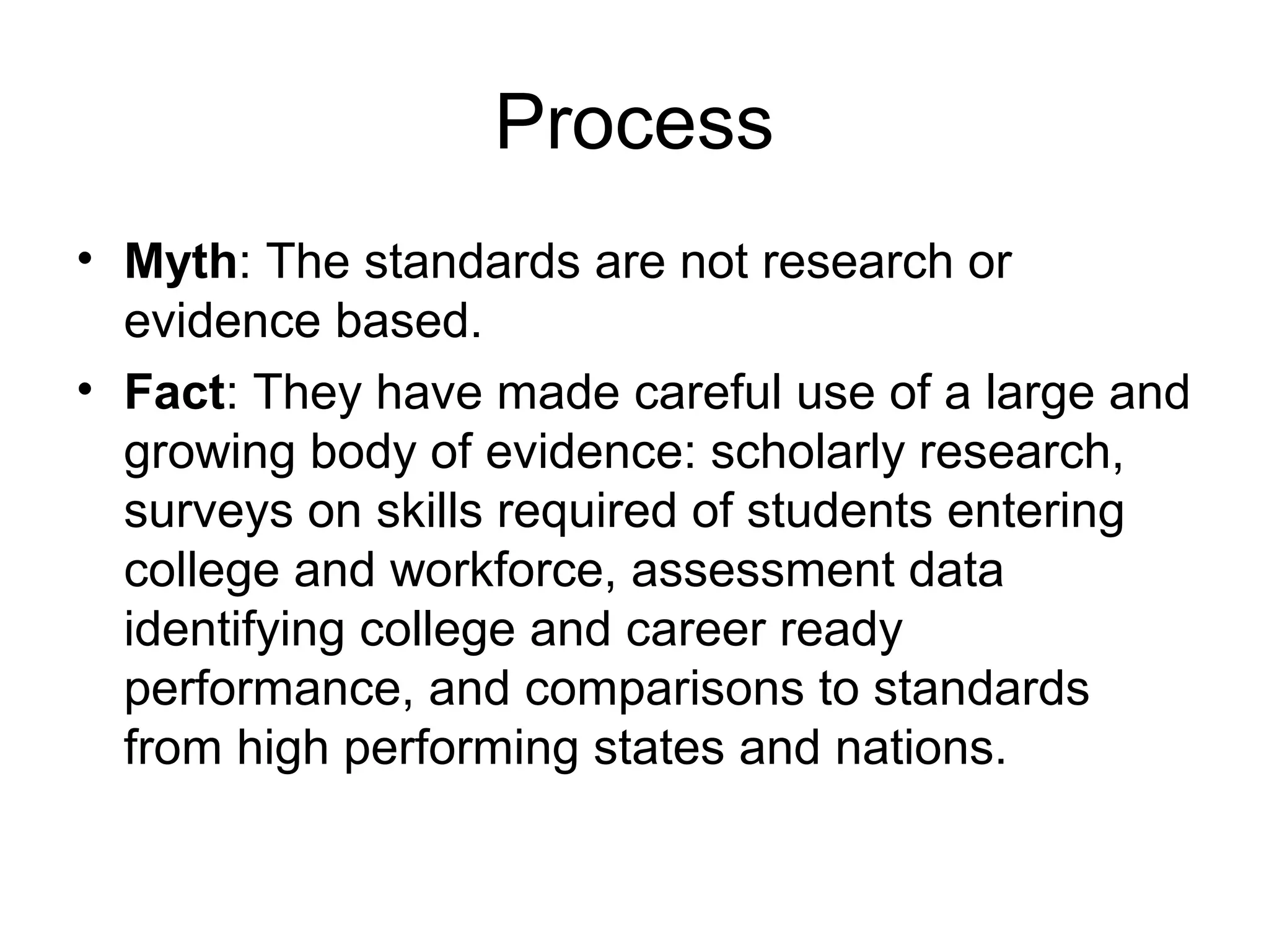 Process
• Myth: The standards are not research or
evidence based.
• Fact: They have made careful use of a large and
growing body of evidence: scholarly research,
surveys on skills required of students entering
college and workforce, assessment data
identifying college and career ready
performance, and comparisons to standards
from high performing states and nations.

 