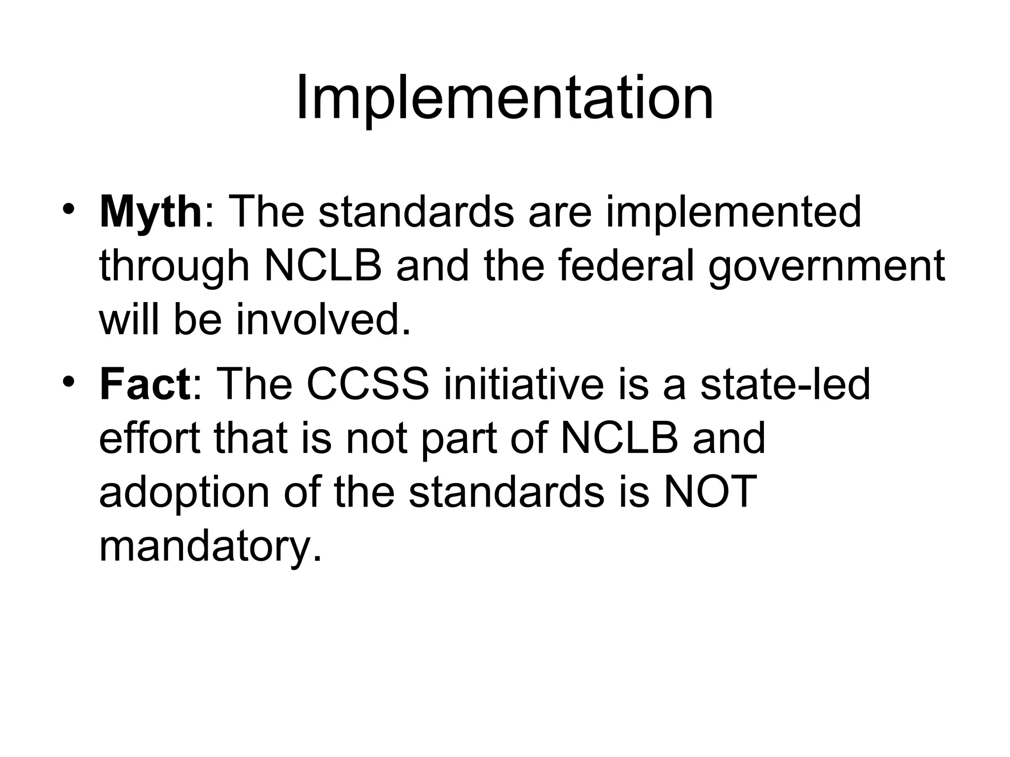 Implementation
• Myth: The standards are implemented
through NCLB and the federal government
will be involved.
• Fact: The CCSS initiative is a state-led
effort that is not part of NCLB and
adoption of the standards is NOT
mandatory.

 