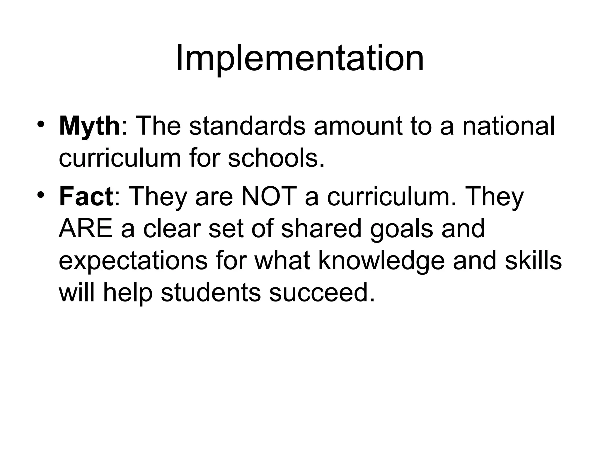 Implementation
• Myth: The standards amount to a national
curriculum for schools.
• Fact: They are NOT a curriculum. They
ARE a clear set of shared goals and
expectations for what knowledge and skills
will help students succeed.

 
