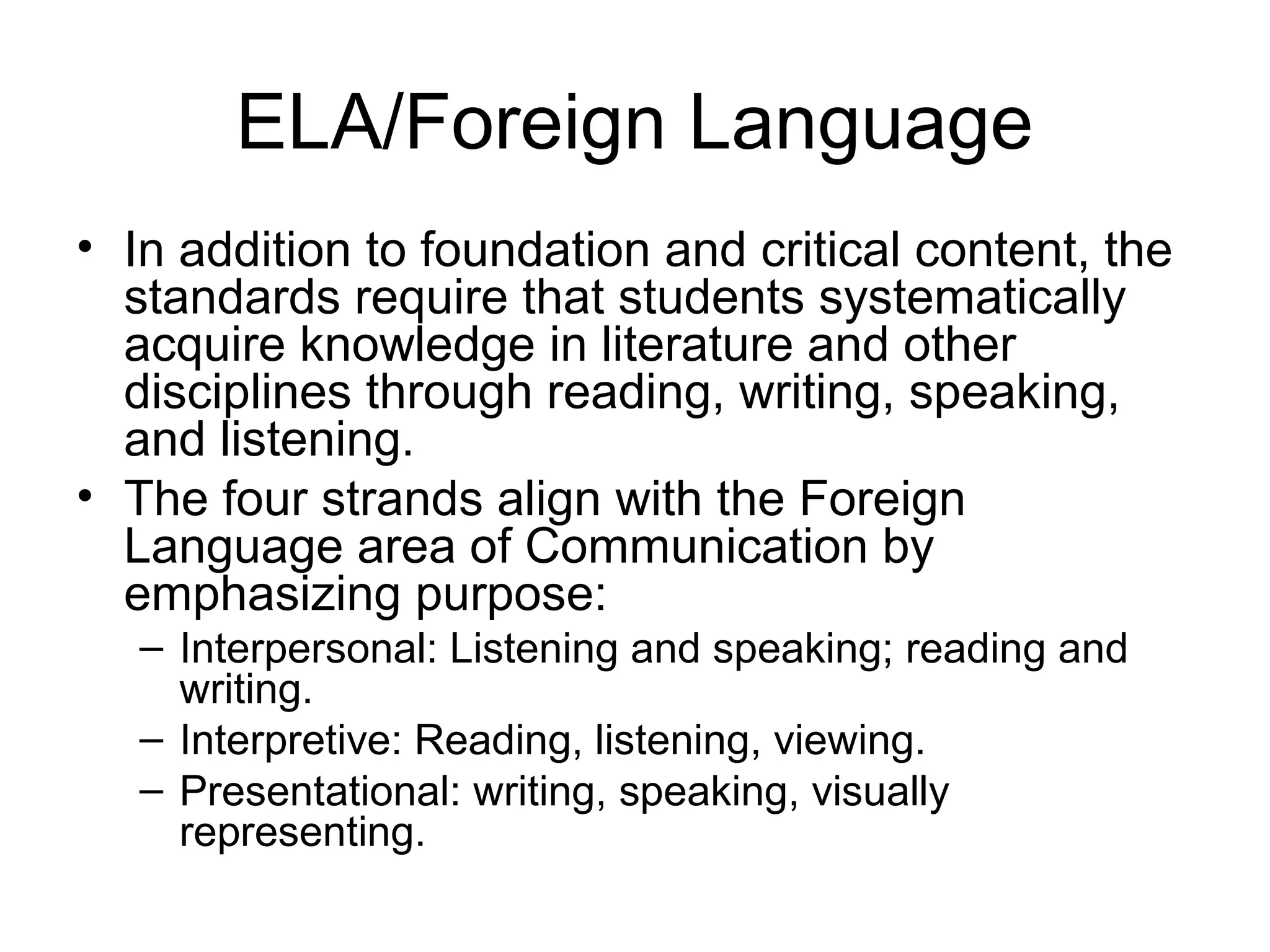 ELA/Foreign Language
• In addition to foundation and critical content, the
standards require that students systematically
acquire knowledge in literature and other
disciplines through reading, writing, speaking,
and listening.
• The four strands align with the Foreign
Language area of Communication by
emphasizing purpose:
– Interpersonal: Listening and speaking; reading and
writing.
– Interpretive: Reading, listening, viewing.
– Presentational: writing, speaking, visually
representing.

 