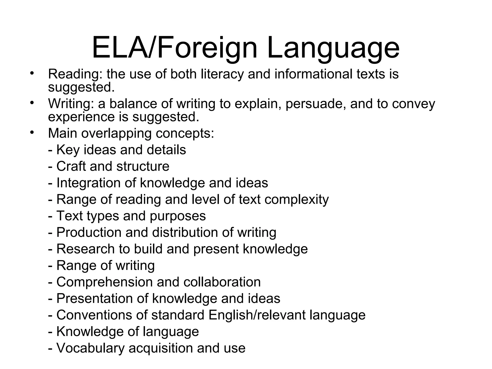 ELA/Foreign Language
•
•
•

Reading: the use of both literacy and informational texts is
suggested.
Writing: a balance of writing to explain, persuade, and to convey
experience is suggested.
Main overlapping concepts:
- Key ideas and details
- Craft and structure
- Integration of knowledge and ideas
- Range of reading and level of text complexity
- Text types and purposes
- Production and distribution of writing
- Research to build and present knowledge
- Range of writing
- Comprehension and collaboration
- Presentation of knowledge and ideas
- Conventions of standard English/relevant language
- Knowledge of language
- Vocabulary acquisition and use

 
