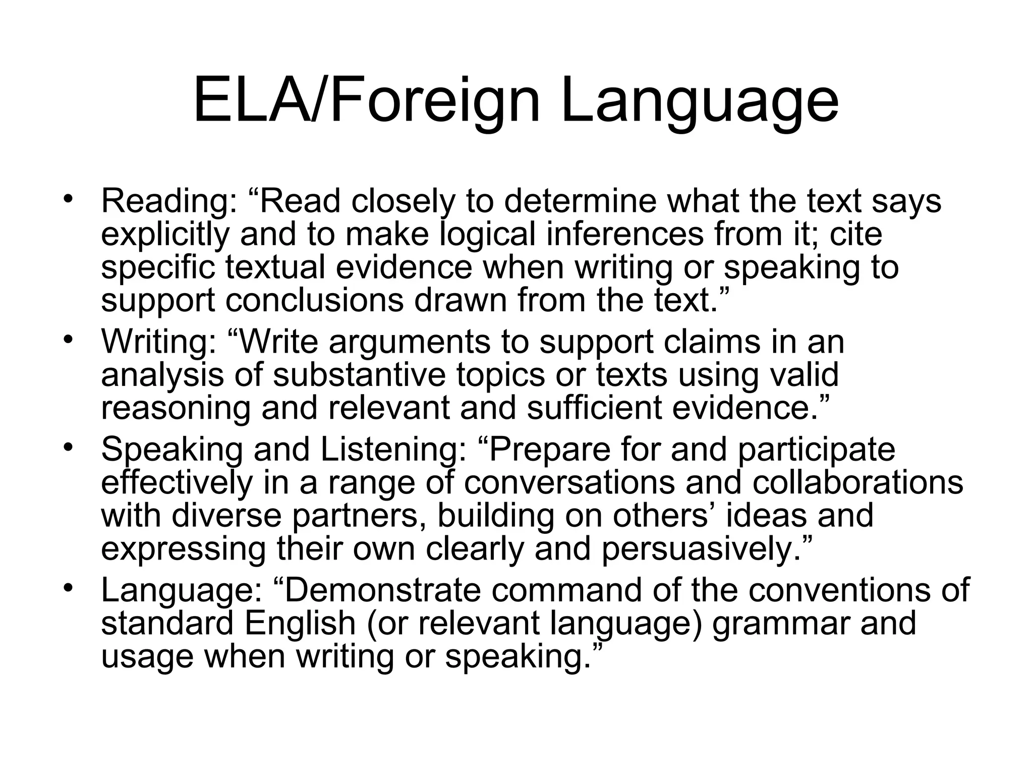 ELA/Foreign Language
• Reading: “Read closely to determine what the text says
explicitly and to make logical inferences from it; cite
specific textual evidence when writing or speaking to
support conclusions drawn from the text.”
• Writing: “Write arguments to support claims in an
analysis of substantive topics or texts using valid
reasoning and relevant and sufficient evidence.”
• Speaking and Listening: “Prepare for and participate
effectively in a range of conversations and collaborations
with diverse partners, building on others’ ideas and
expressing their own clearly and persuasively.”
• Language: “Demonstrate command of the conventions of
standard English (or relevant language) grammar and
usage when writing or speaking.”

 