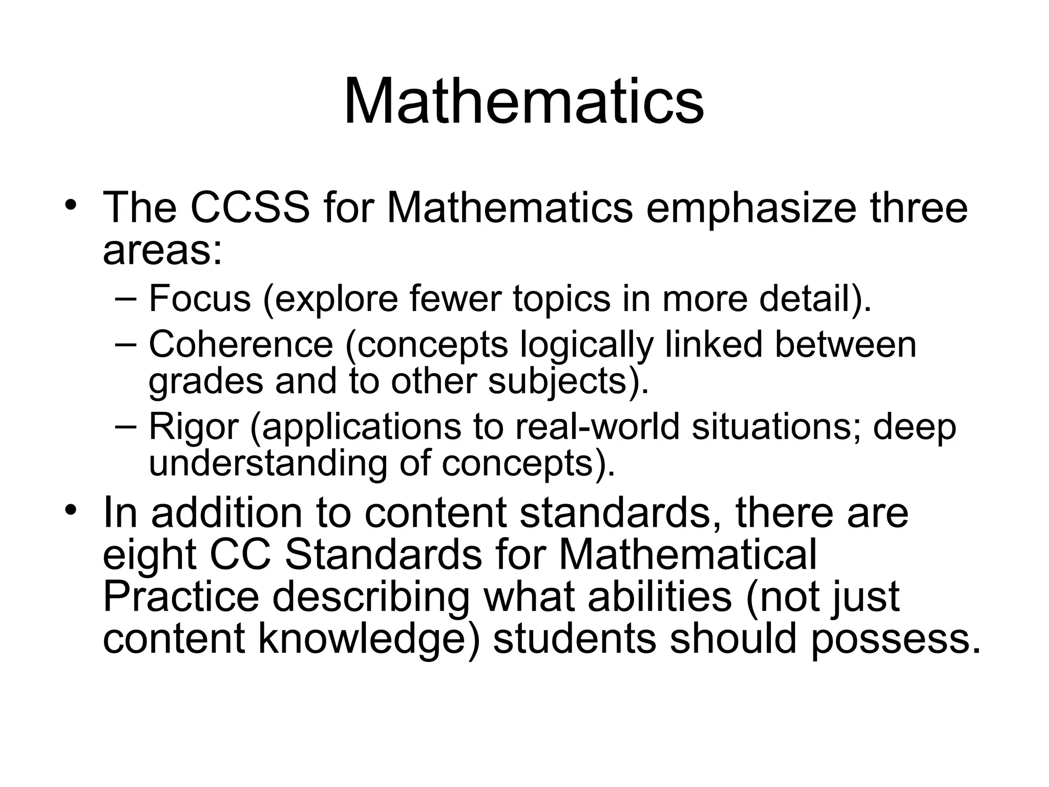 Mathematics
• The CCSS for Mathematics emphasize three
areas:
– Focus (explore fewer topics in more detail).
– Coherence (concepts logically linked between
grades and to other subjects).
– Rigor (applications to real-world situations; deep
understanding of concepts).

• In addition to content standards, there are
eight CC Standards for Mathematical
Practice describing what abilities (not just
content knowledge) students should possess.

 