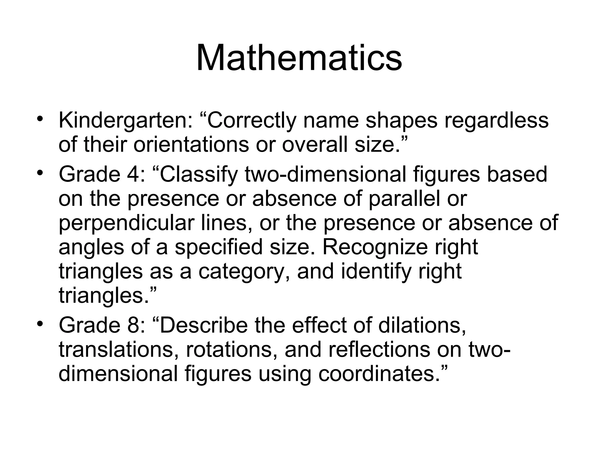 Mathematics
• Kindergarten: “Correctly name shapes regardless
of their orientations or overall size.”
• Grade 4: “Classify two-dimensional figures based
on the presence or absence of parallel or
perpendicular lines, or the presence or absence of
angles of a specified size. Recognize right
triangles as a category, and identify right
triangles.”
• Grade 8: “Describe the effect of dilations,
translations, rotations, and reflections on twodimensional figures using coordinates.”

 