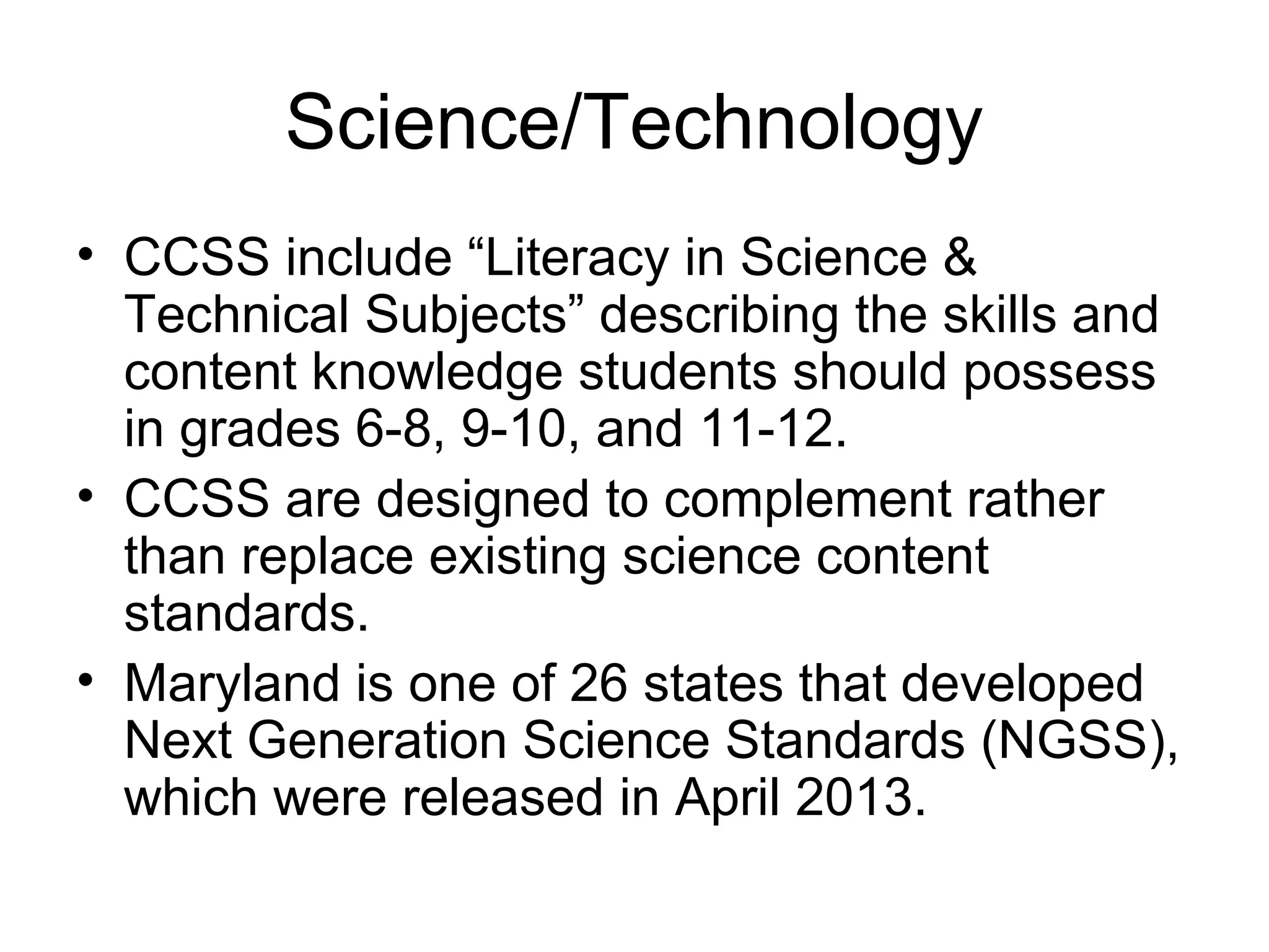 Science/Technology
• CCSS include “Literacy in Science &
Technical Subjects” describing the skills and
content knowledge students should possess
in grades 6-8, 9-10, and 11-12.
• CCSS are designed to complement rather
than replace existing science content
standards.
• Maryland is one of 26 states that developed
Next Generation Science Standards (NGSS),
which were released in April 2013.

 