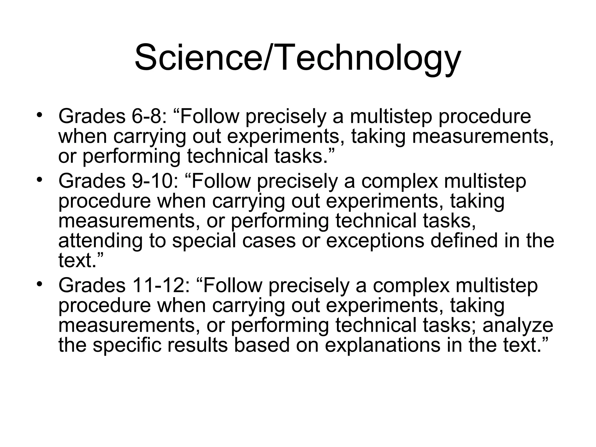 Science/Technology
• Grades 6-8: “Follow precisely a multistep procedure
when carrying out experiments, taking measurements,
or performing technical tasks.”
• Grades 9-10: “Follow precisely a complex multistep
procedure when carrying out experiments, taking
measurements, or performing technical tasks,
attending to special cases or exceptions defined in the
text.”
• Grades 11-12: “Follow precisely a complex multistep
procedure when carrying out experiments, taking
measurements, or performing technical tasks; analyze
the specific results based on explanations in the text.”

 