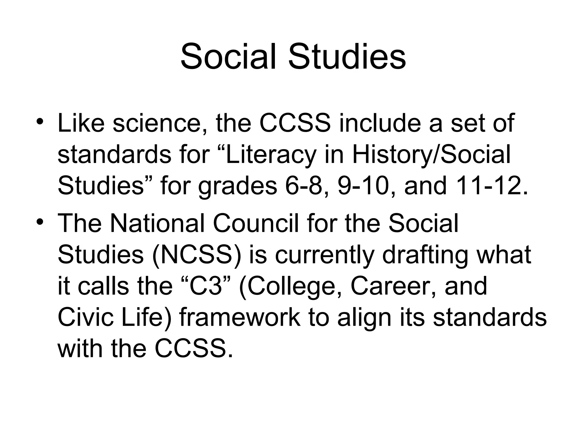 Social Studies
• Like science, the CCSS include a set of
standards for “Literacy in History/Social
Studies” for grades 6-8, 9-10, and 11-12.
• The National Council for the Social
Studies (NCSS) is currently drafting what
it calls the “C3” (College, Career, and
Civic Life) framework to align its standards
with the CCSS.

 