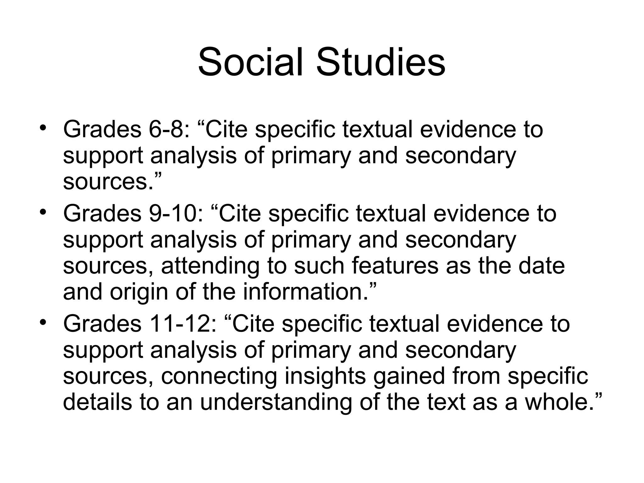 Social Studies
• Grades 6-8: “Cite specific textual evidence to
support analysis of primary and secondary
sources.”
• Grades 9-10: “Cite specific textual evidence to
support analysis of primary and secondary
sources, attending to such features as the date
and origin of the information.”
• Grades 11-12: “Cite specific textual evidence to
support analysis of primary and secondary
sources, connecting insights gained from specific
details to an understanding of the text as a whole.”

 
