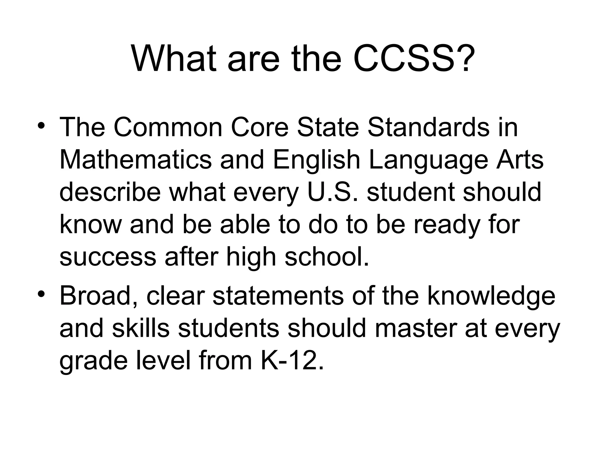 What are the CCSS?
• The Common Core State Standards in
Mathematics and English Language Arts
describe what every U.S. student should
know and be able to do to be ready for
success after high school.
• Broad, clear statements of the knowledge
and skills students should master at every
grade level from K-12.

 
