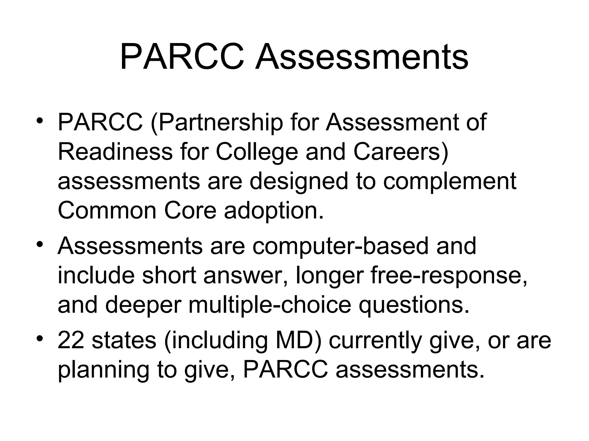 PARCC Assessments
• PARCC (Partnership for Assessment of
Readiness for College and Careers)
assessments are designed to complement
Common Core adoption.
• Assessments are computer-based and
include short answer, longer free-response,
and deeper multiple-choice questions.
• 22 states (including MD) currently give, or are
planning to give, PARCC assessments.

 