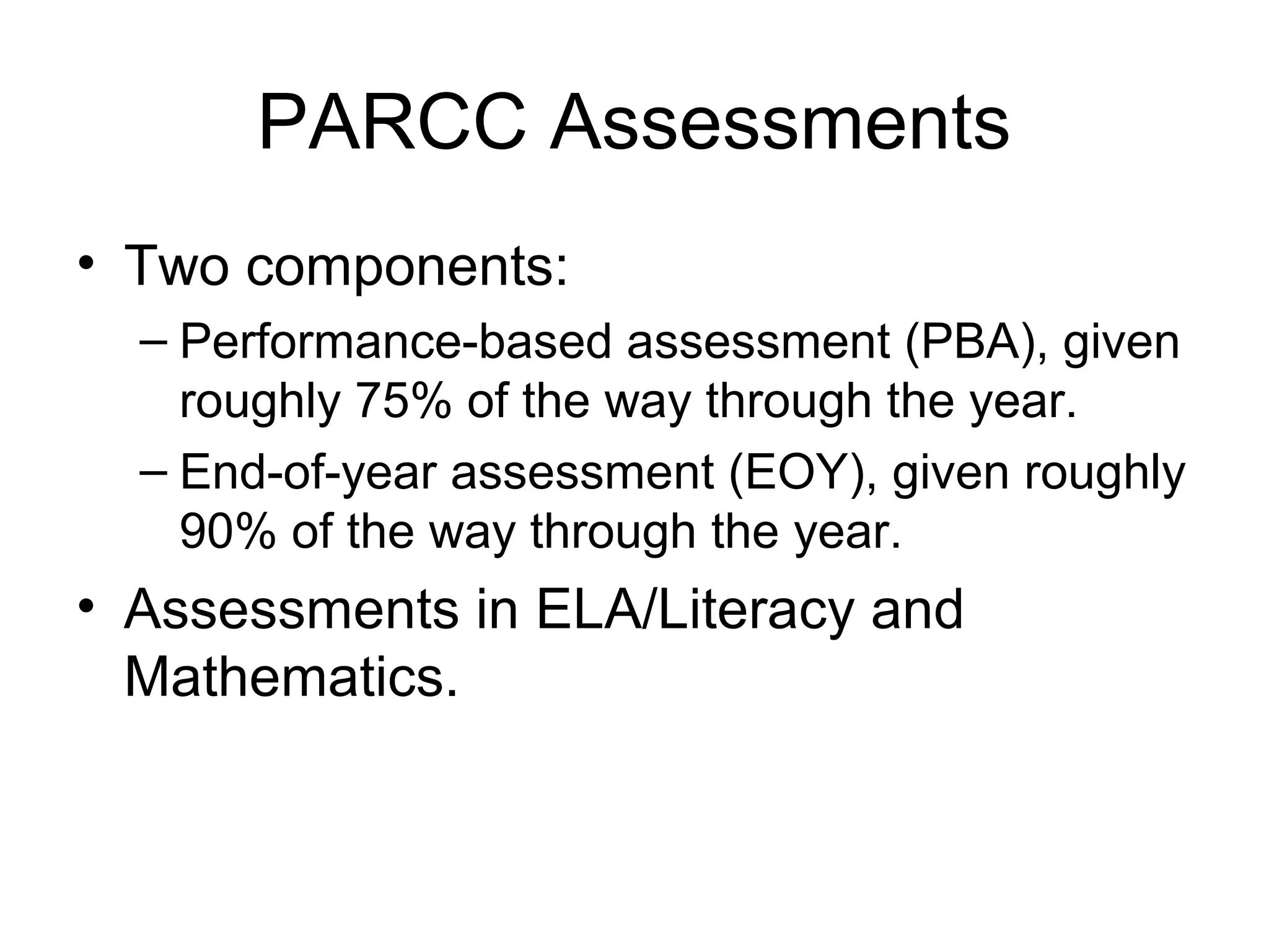 PARCC Assessments
• Two components:
– Performance-based assessment (PBA), given
roughly 75% of the way through the year.
– End-of-year assessment (EOY), given roughly
90% of the way through the year.

• Assessments in ELA/Literacy and
Mathematics.

 