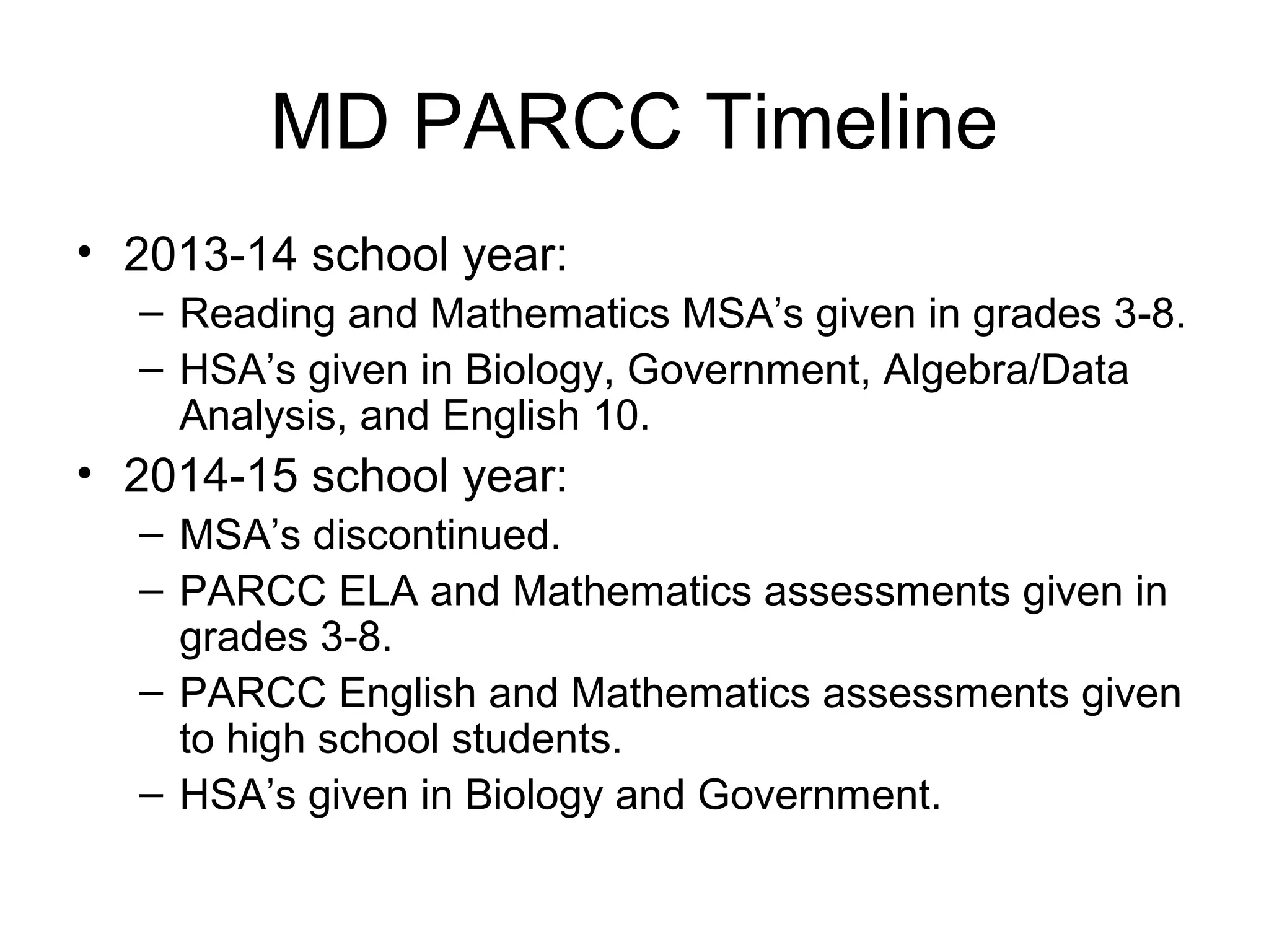 MD PARCC Timeline
• 2013-14 school year:
– Reading and Mathematics MSA’s given in grades 3-8.
– HSA’s given in Biology, Government, Algebra/Data
Analysis, and English 10.

• 2014-15 school year:
– MSA’s discontinued.
– PARCC ELA and Mathematics assessments given in
grades 3-8.
– PARCC English and Mathematics assessments given
to high school students.
– HSA’s given in Biology and Government.

 