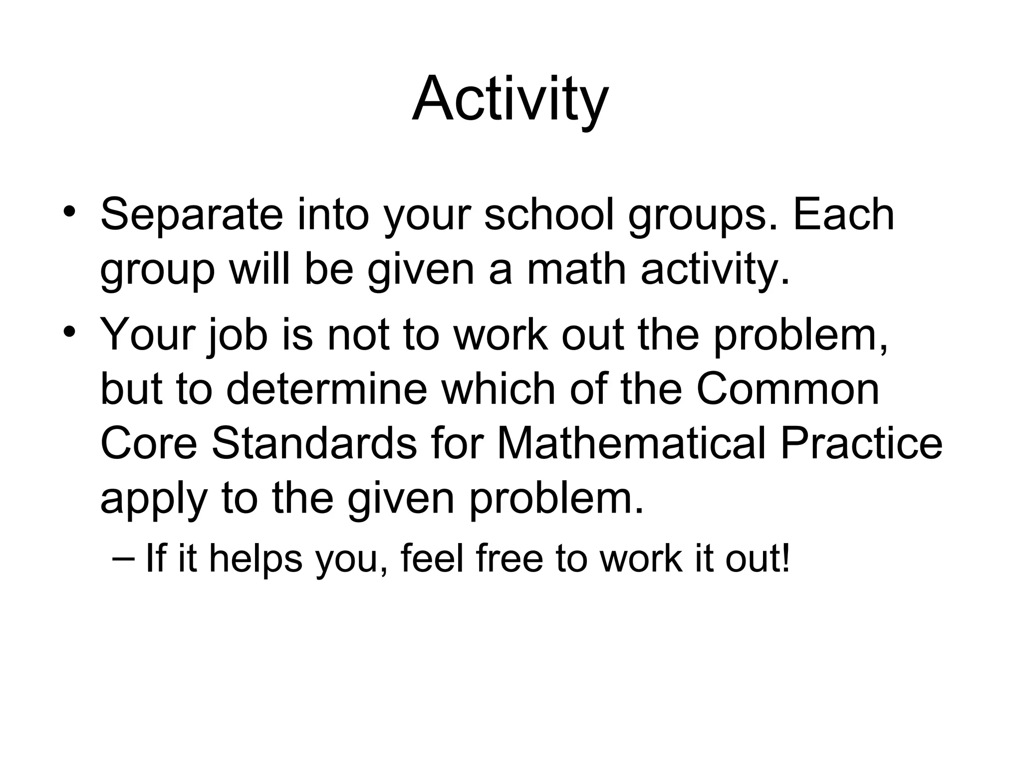Activity
• Separate into your school groups. Each
group will be given a math activity.
• Your job is not to work out the problem,
but to determine which of the Common
Core Standards for Mathematical Practice
apply to the given problem.
– If it helps you, feel free to work it out!

 