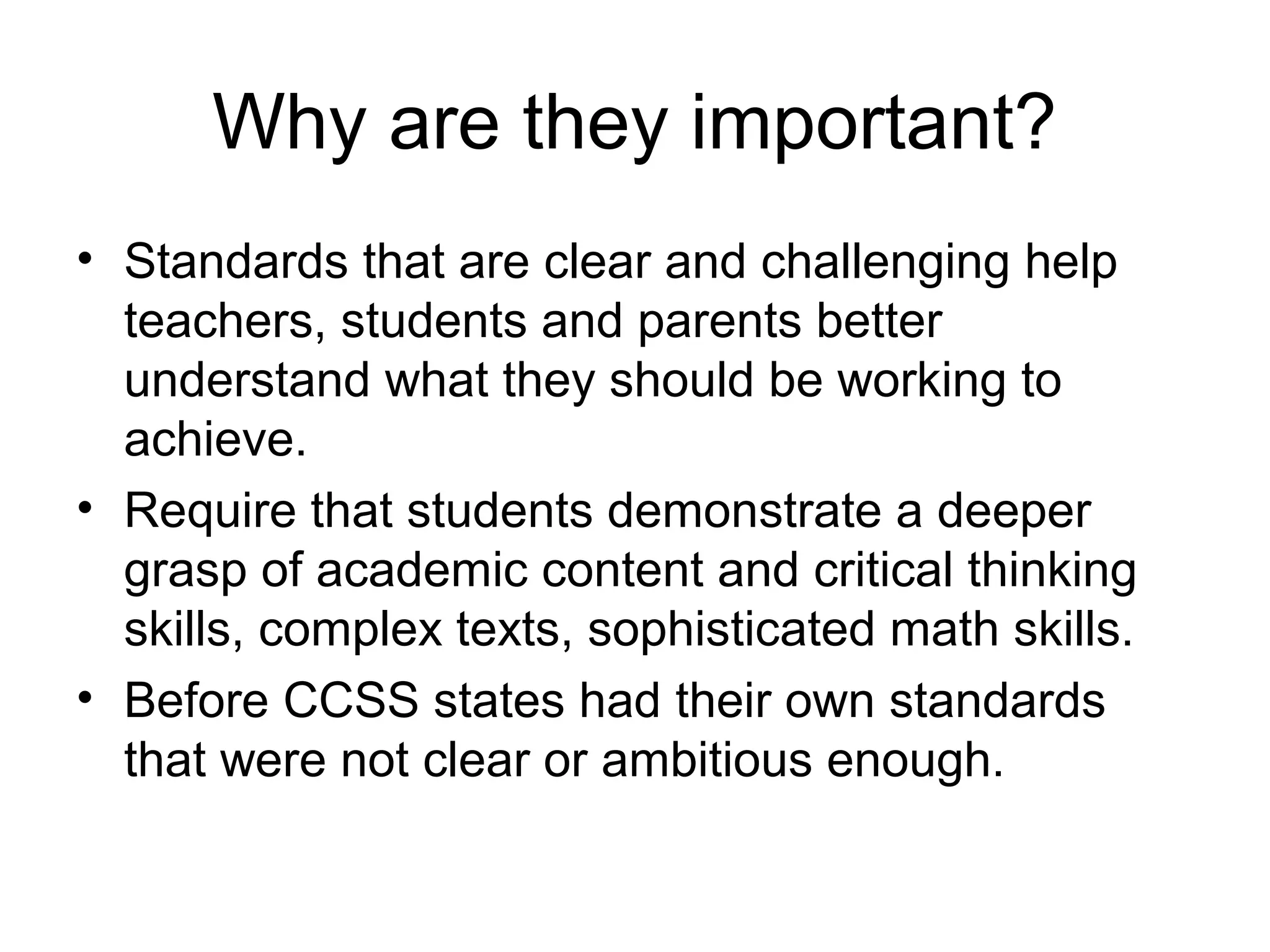 Why are they important?
• Standards that are clear and challenging help
teachers, students and parents better
understand what they should be working to
achieve.
• Require that students demonstrate a deeper
grasp of academic content and critical thinking
skills, complex texts, sophisticated math skills.
• Before CCSS states had their own standards
that were not clear or ambitious enough.

 