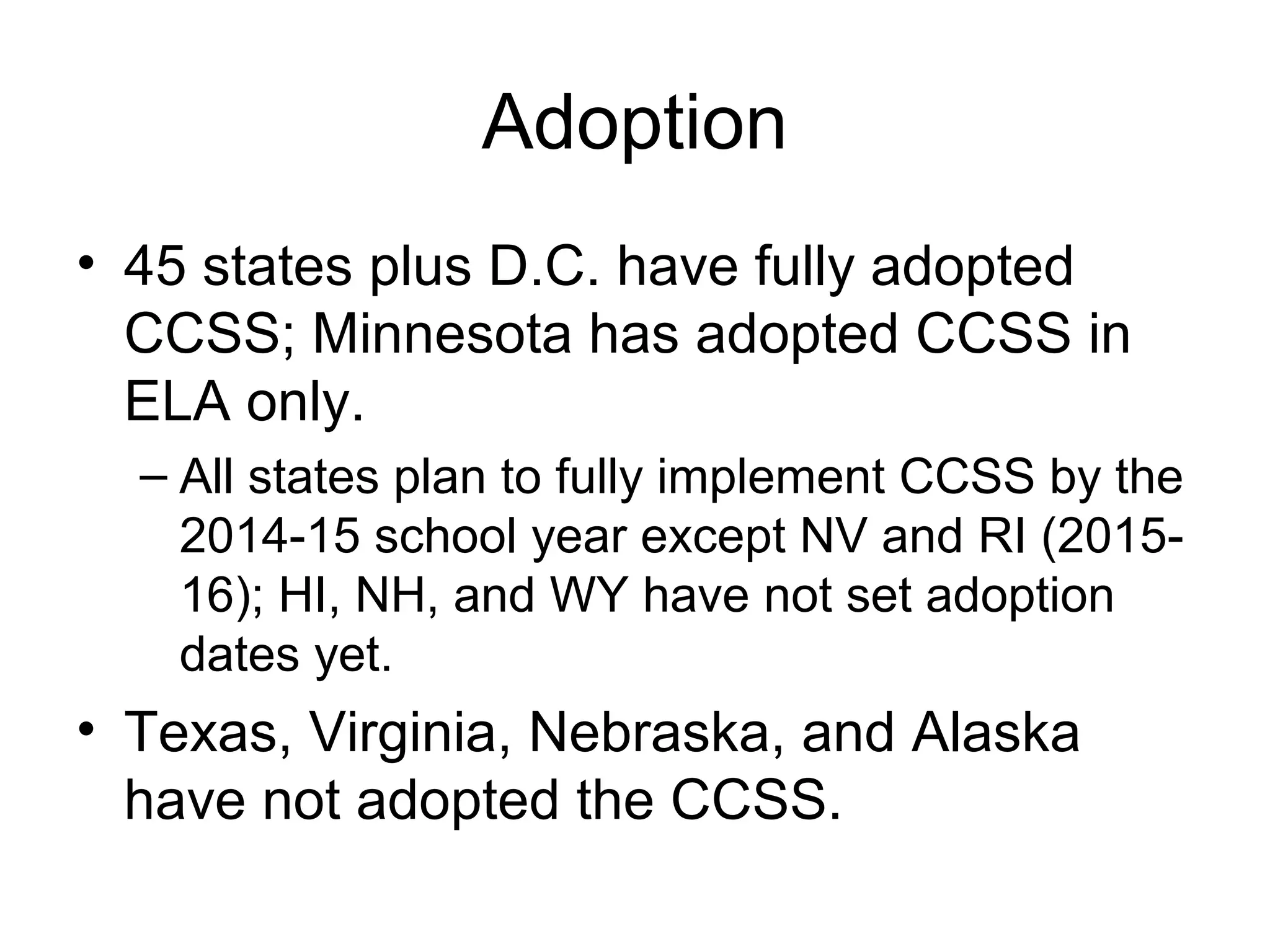 Adoption
• 45 states plus D.C. have fully adopted
CCSS; Minnesota has adopted CCSS in
ELA only.
– All states plan to fully implement CCSS by the
2014-15 school year except NV and RI (201516); HI, NH, and WY have not set adoption
dates yet.

• Texas, Virginia, Nebraska, and Alaska
have not adopted the CCSS.

 
