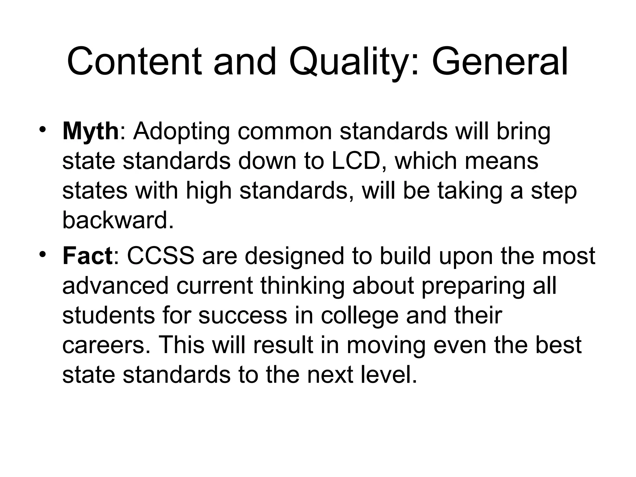 Content and Quality: General
• Myth: Adopting common standards will bring
state standards down to LCD, which means
states with high standards, will be taking a step
backward.
• Fact: CCSS are designed to build upon the most
advanced current thinking about preparing all
students for success in college and their
careers. This will result in moving even the best
state standards to the next level.

 