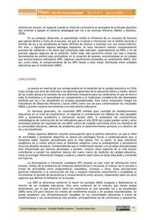 Sección Psicopedagogía • Vol. 17 Nº 1 • [ene/jun 2020]
ISSN 1851-3115 • http://revele.uncoma.edu.ar/htdoc/revele/index.php/psico/article/view/2546/pdf
45
Carlos Rodríguez-Garcés - Geraldo Padilla-Fuentes - Claudia Suazo Ruíz
satisfacción escolar, en especial cuando el clima de convivencia se acompaña de actitudes docentes
que orientan y apoyan el esfuerzo desplegado por los y las alumnas (Paneiva, Bakker y Rubiales,
2018).
En su complejo desarrollo, el aprendizaje recibe la influencia de un conjunto de factores
que operan dentro y fuera de la escuela, los que al cruzarse e interactuar con el ámbito personal y
familiar de los y las estudiantes se hacen difíciles de estimar o controlar con una misma métrica.
Por esto, y siguiendo algunos hallazgos expuestos, se hace necesario realizar constantemente
procesos de validación a los ítems que contempla cada indicador, especialmente los IPDS, a fin de
precisar algunos aspectos de la medición. Sobre todo, ello permitiría contar con más y mejores
herramientas de análisis para profundizar en la situación de quienes, encontrándose en un colegio
que alcanza buenos indicadores IDPS, registran Insuficientes promedios en rendimiento SIMCE. Aun
así, como vimos, el comportamiento de los IDPS tiende a estar mejor distribuido entre unidades
educativas que el rendimiento SIMCE.
CONCLUSIONES
La puesta en marcha de una mirada amplia en la medición de la calidad educativa en Chile
trajo consigo una serie de reformas a los objetivos generales de la educación básica y media, dentro
de las cuales destaca la inclusión de una dimensión evaluativa para las condiciones en que se lleva a
cabo la enseñanza y el aprendizaje en complemento a la tradicional consideración del desempeño
exhibido por los y las estudiantes en pruebas estandarizadas. Este nuevo mecanismo integra los
Indicadores de Desarrollo Personal y Social (IDPS) como una vía para contextualizar los resultados
SIMCE y proveer mejores herramientas a la intervención educativa.
En términos generales, los resultados IDPS exhiben gran cantidad de establecimientos
educativos en el nivel de Insuficiencia, en especial si consideramos los Hábitos de vida saludable
(HV) y Autoestima académica y motivación escolar (AM). Si aceptamos las características
metodológicas de construcción de los indicadores para el año 2018 (los cuales pueden variar), estos
resultados podrían ser expresión de una débil cultura de cuidado nutricional entre los miembros de
la comunidad educativa, además de problemas para el desenvolvimiento personal y/o afectivo de
los y las estudiantes.
Ambos aspectos deberían concitar preocupación para la política educativa, ya que la falta
de actividades y promoción deportiva se asocia con patologías físicas o cardiovasculares que, a
temprana edad, resultan perjudiciales para la vida adulta. Por su parte, la baja valoración
académica de sí mismo afecta tanto el bienestar subjetivo como la predisposición y persistencia
hacia los desafíos escolares. Comprendiendo que el rendimiento escolar y en pruebas estandarizadas
está influenciado por factores personales y sociales, mejorar estos aspectos de la vida escolar
contribuiría a cumplir los objetivos básicos del nuevo marco de medición de calidad educativa,
como es entregar información integral a padres y madres sobre cómo se están educando y creciendo
sus hijos/as.
La Participación y formación ciudadana (PF) alcanza un alto nivel de satisfacción entre
actores, reflejo de la existencia de instancias democráticas e inclusivas al interior de la escuela a
través de actividades extra programáticas, asambleas, consejos u otros. Estas percepciones
positivas tributarían a la construcción de más y mejores relaciones comunitarias y ciudadanas al
incrementar el sentido de pertenencia e involucramiento entre actores, impactando sobre los otros
aspectos que definen el bienestar en la escuela.
Los IDPS se deterioran conforme lo hacen los puntajes SIMCE Lenguaje y Matemáticas al
interior de las unidades educativas. Esto sería evidencia de la relación que tienen ambas
dimensiones, por lo que intervenir sobre las condiciones en que aprenden los y las estudiantes
(IDPS) sería útil para mejorar los niveles de rendimiento escolar y en pruebas estandarizadas. Se
puede establecer una retroalimentación saludable en las comunidades educativas a través de
modificaciones a sus características más sociales, principalmente las de convivencia y autoestima,
 