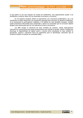 Sección Psicopedagogía • Vol. 17 Nº 1 • [ene/jun 2020]
ISSN 1851-3115 • http://revele.uncoma.edu.ar/htdoc/revele/index.php/psico/article/view/2546/pdf
46
Carlos Rodríguez-Garcés - Geraldo Padilla-Fuentes - Claudia Suazo Ruíz
lo que podría no tan solo impulsar los niveles de rendimiento, sino especialmente ayudar a los
estudiantes a conectar mejor con los contenidos curriculares y su entorno.
En los espacios escolares donde se experimenta una convivencia problemática, los y las
estudiantes no logran desarrollar una autoestima adecuada para enfrentar los desafíos académicos,
no se promociona la participación ciudadana o los hábitos de vida saludable escasean, también
suelen presentarse dificultades para comprender y aplicar los contenidos que el currículum vigente
designa como elementales para el ciclo educativo en que se encuentran.
Los IDPS reciben la influencia de otras variables de contexto, siendo especialmente
relevante las características del grupo socioeconómico que atiende la escuela, donde a medida que
disminuye la disponibilidad de capital social y cultural entre estudiantes lo hace también la
percepción, actitud y valoración hacia las condiciones para el aprendizaje; asociación que se
evidencia también al analizar los resultados SIMCE.
 