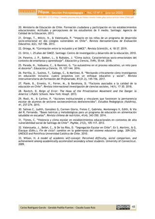 Sección Psicopedagogía • Vol. 17 Nº 1 • [ene/jun 2020]
ISSN 1851-3115 • http://revele.uncoma.edu.ar/htdoc/revele/index.php/psico/article/view/2546/pdf
48
Carlos Rodríguez-Garcés - Geraldo Padilla-Fuentes - Claudia Suazo Ruíz
20. Ministerio de Educación de Chile. Formación ciudadana y participación en los establecimientos
educacionales: Actitudes y percepciones de los estudiantes de II medio. Santiago: Agencia de
Calidad de la Educación, 2013.
21. Orrego, T., Milicic, N., & Valenzuela, P. “Impacto en los niños de un programa de desarrollo
socio-emocional en dos colegios vulnerables en Chile”. Revista Iberoamericana de Evaluación
Educativa, 6(2), 167-186. 2013.
22. Ortega, M. “Correlación entre la inclusión y el SIMCE”. Revista Scientific, 4, 18-37. 2019.
23. Ortiz, I. 25 años del SIMCE. Santiago: Centro de investigación y desarrollo de la educación, 2010.
24. Paneiva, J. P., Bakker, L., & Rubiales, J. “Clima áulico. Características socio-emocionales del
contexto de enseñanza y aprendizaje”. Educación y Ciencia, 7(49), 55-64. 2018.
25. Parada, N., Valbuena, C., & Ramírez, G. “La autoestima en el proceso educativo, un reto para
el docente”. Educación y Ciencia, 19, 127-144. 2016.
26. Parrilla, Á., Susinos, T., Gallego, C., & Martínez, B. “Revisando críticamente cómo investigamos
en educación inclusiva: cuatro proyectos con un enfoque educativo y social”. Revista
Interuniversitaria de Formación del Profesorado, 81(31.2), 145-156. 2017.
27. Plank, B., Ernesto, V., Ferrer, M., & Barahona, D. “Factores asociados a la calidad de la
educación en Chile”. Revista internacional investigación de ciencias sociales, 14(1), 17-30. 2018.
28. Ravitch, D. Reign of Error: The Hoax of the Privatization Movement and the Danger lo
America´s Public Schools. New York: Knopf. 2013.
29. Rosli, N., & Carlino, P. “Acciones institucionales y vinculares que favorecen la permanencia
escolar de alumnos de sectores socioeconómicos desfavorecidos”. Estudios Pedagógicos (Valdivia),
41, 257-274. 2015.
30. Salinas C, Judith, González G, Carmen Gloria, Fretes C, Gabriela, Montenegro V, Edith, & Vio
del R, Fernando. “Bases teóricas y metodológicas para un programa de educación en alimentación
saludable en escuelas”. Revista chilena de nutrición, 41(4), 343-350. 2014.
31. Tijmes, C. “Violencia y clima escolar en establecimientos educacionales en contextos de alta
vulnerabilidad social de Santiago de Chile”. Psyhke, 21(2), 105-117. 2012.
32. Valenzuela, J., Bellei, C., & De los Ríos, D. “Segregación Escolar en Chile”. En S. Martinic, & G.
Elacqua (Edits.), Fin de ciclo?: cambios en la gobernanza del sistema educativo (págs. 209-229).
UNESCO and Pontificia Universidad Católica de Chile. 2010.
33. Wilson, H. A model of academic self-concept: Perceived difficulty, social comparison, and
achievement among academically accelerated secondary school students. University of Connecticut.
2009.
 