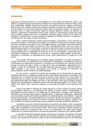 Sección Psicopedagogía • Vol. 17 Nº 1 • [ene/jun 2020]
ISSN 1851-3115 • http://revele.uncoma.edu.ar/htdoc/revele/index.php/psico/article/view/2546/pdf
36
Carlos Rodríguez-Garcés - Geraldo Padilla-Fuentes - Claudia Suazo Ruíz
INTRODUCCIÓN
El panorama educativo posterior a la promulgación de la Ley General de Educación (LGE) el año
2009 se ha caracterizado por los intentos de modificar su funcionamiento en todos los niveles, sobre
todo, implementar medidas efectivas para alcanzar una cobertura universal, asegurar condiciones
básicas para llevar adelante trayectorias escolares completas y mejorar los estándares de calidad
con que operan las instituciones desde Pre Kínder hasta la Educación Superior. La educación se
posicionó como un campo de discusión donde los distintos gobiernos trataron de plasmar una
impronta, negociando con diferentes actores civiles, políticos e institucionales. Desde hace varios
años el objetivo sonaba claro entre la ciudadanía: educación pública, gratuita y de calidad; sin
embargo, la transformación de esta demanda se fragmentó en múltiples reformas y es algo que, a
una década de la LGE, sigue en perfeccionamiento.
Para el sistema Preescolar y Escolar (Educación Básica y Secundaria), la LGE reconoció sus
derechos de acceder a una educación de calidad y ser incluidos sin distinción en el sistema, además
de sentar sus deberes como parte de una comunidad educativa. Se expandió el concepto formal de
educación que se tenía desde la reforma de 1981, entendiéndolo ahora como un proceso de
aprendizajes permanente y diversificado, orientado al desarrollo íntegro de cada persona (Alarcón,
Frites y Gajardo 2015). La característica clave de la reforma fue posicionar en el centro de los
esfuerzos educativos la complejidad del desarrollo de los y las estudiantes, reconociendo que la
estimulación intelectual y académica es parte de un crecimiento donde también intervienen la
autoestima, la confianza o la seguridad que los niños y niñas experimentan a lo largo de su vida
escolar.
Para reforzar esta perspectiva se añadieron pilares estratégicos, los cuales orientarían el
trabajo institucional y la coordinación entre el Ministerio de Educación y los diferentes organismos
involucrados en el mejoramiento educativo. Los pilares que más destacan son: educación como un
proceso al alcance de todos y todas a lo largo de la vida (universalidad); aseguramiento de la
calidad a través del cumplimiento de renovados Objetivos Generales para la Educación Básica y
Media (calidad); y, por último, preocupación por entregar en igualdad de condiciones las
oportunidades de recibir educación de calidad (equidad).
De este modo, la medición de calidad fue engrosada en sus dimensiones de evaluación,
añadiendo objetivos más integrales al sistema escolar y permitiendo que factores más blandos como
la autoestima o la convivencia fueran parte de la ecuación. Estos aspectos de la vida escolar son
relevantes para un contexto donde la medición escolar reportaba continua y progresivamente una
alta segmentación según prerrogativas de clase, lo que equivalía a decir que los colegios “buenos”
colegios eran accesibles solo a población de altos recursos (Valenzuela, Bellei y De Los Ríos, 2010;
Assaél, 2011; Bellei, 2013). Fueron los análisis a los resultados del SIMCE los que reforzaron esta
crítica.
Hasta el año 2009, la medición de calidad educativa en Chile consistía en aplicar pruebas
estandarizadas a todos los y las estudiantes que asistían al sistema escolar. Principalmente, la
preocupación estaba centrada en los subsectores de matemáticas y lenguaje, para aquellos/as
estudiantes que cursaban Octavo básico y Segundo medio. La aplicación, evaluación y publicación
de los resultados era parte del Sistema de Medición de Calidad Educativa, de ahí SIMCE, a cargo del
Ministerio de Educación. Las pruebas SIMCE eran el principal indicador de calidad de los colegios, y
sus resultados buscaban, por una parte, orientar la decisión educativa de padres y madres, y por
otra, focalizar los recursos necesarios para que las unidades de más bajo rendimiento mejoraran.
Atendiendo a la nueva multidimensionalidad de la medición de calidad, la LGE comprometió
un conjunto de indicadores vinculados al desarrollo personal y social de los estudiantes (en adelante
IDPS), como complementos de la medición SIMCE. Estos nuevos indicadores medirían aspectos no
académicos clave para el desarrollo futuro de los y las estudiantes, los cuales serían insumos
valiosos para la contextualización de los procesos de aprendizaje y publicación de resultados SIMCE.
La inclusión de los IDPS pretendía subsanar tres críticas recurrentes a la medición de calidad
en Chile. Primero, al integrar distintos aspectos del desarrollo académico y social que proveía la
escuela, estas mediciones proyectarían mejor el tipo de aprovechamiento que los y las estudiantes
 